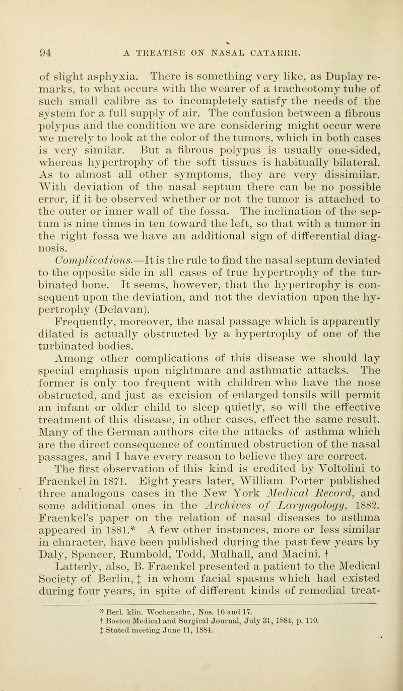 of slight asphyxia. There is something very Uke, as Duplay re- marks, to what occurs with the wearer of a tracheotomy tube of such small calibre as to incompletely satisfy the needs of the system for a full supply of air. The confusion between a fibrous polj'pus and the condition we are considering might occur were we merely to look at the color of the tumors, which in both cases is very similar. But a fibrous polypus is usually one-sided, whereas hypertrophy of the soft tissues is habitually bilateral. As to almost all other symptoms, they are very dissimilar. With deviation of the nasal septum there can be no possible error, if it be observed whether or not the tumor is attached to the outer or inner wall of the fossa. Tlie inclination of the sep- tum is nine times in ten toward the left, so that with a tumor in the right fossa we have an additional sign of differential diag- nosis. Complications.—It is the rule to find the nasal septum deviated to the opposite side in all cases of true hypertrophy of the tur- binated bone. It seems, however, that the hypertrophy is con- sequent upon the deviation, and not the deviation upon the hy- pertrophy (Delavan). Frequently, moreover, the nasal passage which is apparently dilated is actually obstructed by a hypertrophy of one of the turbinated bodies. Among other complications of this disease we should lay special emphasis upon nightmare and asthmatic attacks. The former is only too frequent with children who have the nose obstructed, and just as excision of enlarged tonsils will permit an infant or older child to sleep quietly, so will the effective treatment of this disease, in other cases, effect the same result. Many of the German authors cite the attacks of asthma which are the direct consequence of continued obstruction of the nasal passages, and I have every reason to believe they are correct. The first observation of this kind is credited by Voltolini to Fraenkel in 1871. Eight years later, William Porter published three analogous cases in the New York Medical Record, and some additional ones in the Archives of Laryngology, 1882. Fraenkel's paper on the relation of nasal diseases to asthma appeared in 1881.* A few other instances, more or less similar in character, have been published during the past few years by Daly, Spencer, Rumbold, Todd, Mulhall, and Macini. f Latterly, also, B. Fraenkel presented a patient to the Medical Society of Berlin, J in whom facial spasms which had existed during four years, in spite of different kinds of remedial treat- *Berl. klin. Wochenschr., Nos. 16 and 17. + Boston Medical and Surgical Journal, July 31, 1881, p. 110. X Stated meeting June 11, 1SS4.