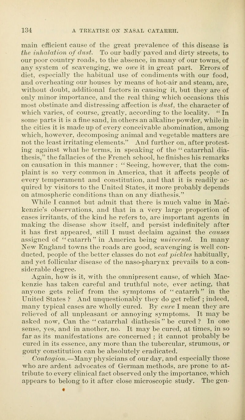 main efficient cause of the great prevalence of this disease is the inhalation of dust. To our badly paved and dirty streets, to our poor country roads, to the absence, in many of our towns, of any sj^stem of scavenging, we owe it in great part. Errors of diet, especially the habitual use of condiments with our food, and overheating our houses by means of hot-air and steam, are, without doubt, additional factors in causing it, but they are of only minor importance, and the real thing which occasions this most obstinate and distressing affection is dast, the character of which varies, of course, greatlj^, according to the locality. '• In some parts it is a fine sand, in others an alkaline powder, while in the cities it is made up of every conceivable abomination, among Avhich, however, decomposing animal and vegetable matters are not the least irritating elements. And further on, after protest- ing against what he terms, in speaking of the  catarrhal dia- thesis, the fallacies of the French school, he finishes his remarks on causation in this manner :  Seeing, however, that the com- plaint is so very common in America, that it affects people of every temperament and constitution, and that it is readily ac- quired by visitors to the United States, it more probably depends on atmospheric conditions than on any diathesis. While I cannot but admit that there is much value in Mac- kenzie's observations, and that in a very large proportion of cases irritants, of the kind he refers to, are important agents in making the disease show itself, and persist indefinitely after it has first appeared, still I must declaim against the causes assigned of catarrhin America being universal. In many ISTew England towns the roads are good, scavenging is well con- ducted, people of the better classes do not eat pickles habitually, and yet follicular disease of the naso-pharyns prevails to a con- siderable degree. Again, how is it, with the omnipresent cause, of which Mac- kenzie has taken careful and truthful note, ever acting, that anyone gets relief from the symptoms of catarrh in the United States ? And unquestionably they do get relief ; indeed, many typical cases are wholly cured. By cure I mean they are relieved of all unpleasant or annoying symptoms. It may be asked now, Can the catarrhal diathesis  be cured? In one sense, yes, and in another, no. It may be cured, at times, in so far as its manifestations are concerned ; it cannot probably be cured in its essence, any more than the tubercular, strumous, or gouty constitution can be absolutely eradicated. Contagion.—Many physicians of our day, and especially those who are ardent advocates of German methods, are prone to at- tribute to every clinical fact observed only the importance, which appears to belong to it after close microscopic study. The gen-