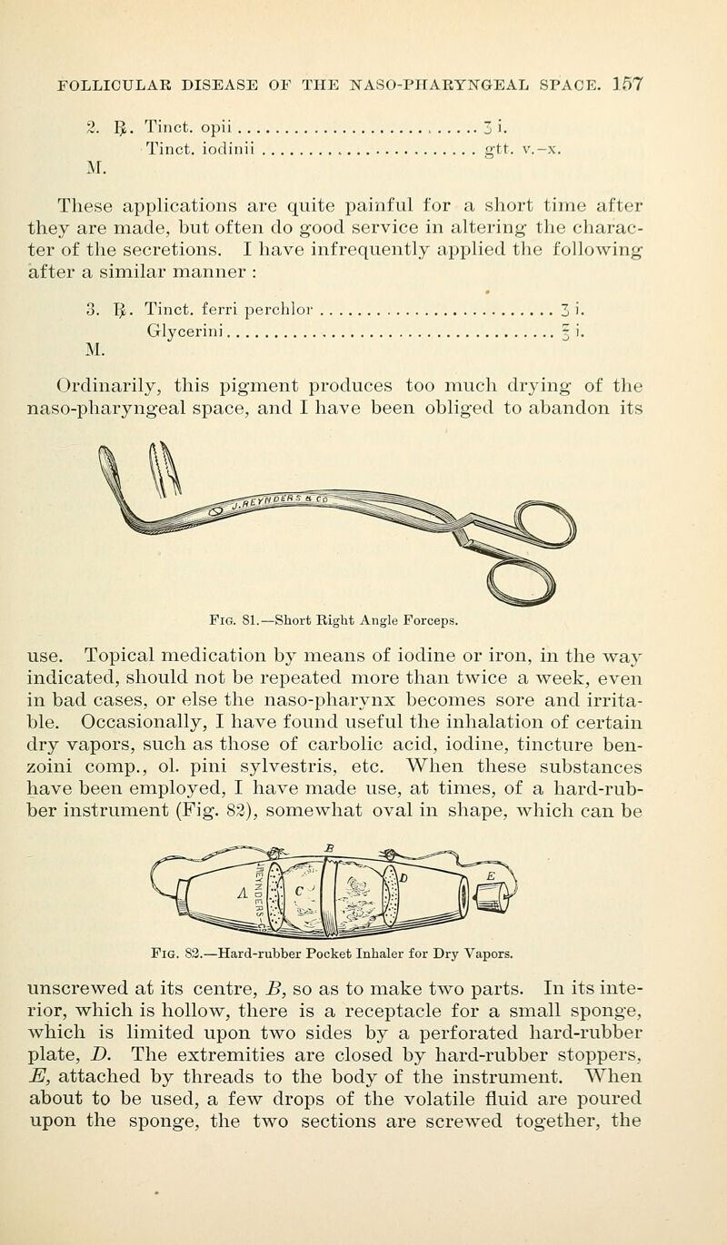 2. I^. Tinct. opii 3 i. Tinct. iodinii gtt. v.-x, M. These applications are quite painful for a short time after they are made, but often do good service in altering the charac- ter of the secretions. I have infrequently applied the following after a similar manner : 3. If. Tinct, ferri perchlor 3 i. Glycerini 3 i. M. Ordinarily, this pigment produces too much drying of the naso-pharyngeal space, and I have been obliged to abandon its Fig. 81.—Short Right Angle Forceps. use. Topical medication by means of iodine or iron, in the way indicated, should not be repeated more than twice a week, even in bad cases, or else the naso-pharynx becomes sore and irrita- ble. Occasionally, I have found useful the inhalation of certain dry vapors, such as those of carbolic acid, iodine, tincture ben- zoini comp., ol. pini sylvestris, etc. When these substances have been employed, I have made use, at times, of a hard-rub- ber instrument (Fig. 82), somewhat oval in shape, which can be Fig. S3.—Hard-rubber Pocket Inhaler for Dry Vapors. unscrewed at its centre, B, so as to make two parts. In its inte- rior, which is hollow, there is a receptacle for a small sponge, which is limited upon two sides by a perforated hard-rubber plate, D. The extremities are closed by hard-rubber stoppers, E, attached by threads to the body of the instrument. When about to be used, a few drops of the volatile fluid are poured upon the sponge, the two sections are screwed together, the