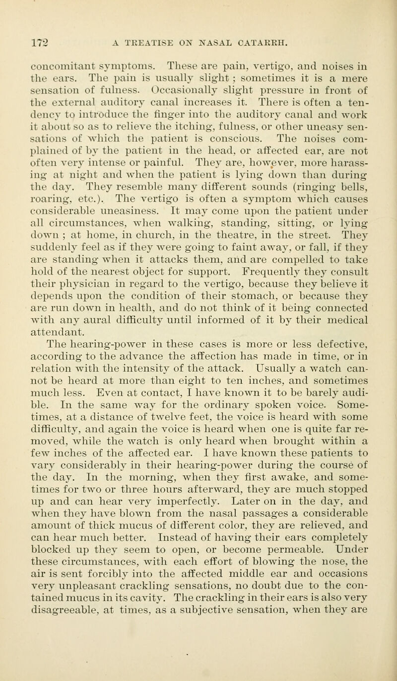 concomitant symptoms. These are pain, vertigo, and noises in the ears. The pain is usually slight; sometimes it is a mere sensation of fulness. Occasionally slight pressure in front of the external auditory canal increases it. There is often a ten- dency to introduce the finger into the auditory canal and work it about so as to relieve the itching, fulness, or other uneasy sen- sations of which the patient is conscious. The noises com- plained of by the patient in the head, or affected ear, are not often very intense or painful. They are, however, more harass- ing at night and when the patient is lying down than during the day. They resemble many different sounds (ringing bells, roaring, etc.). The vertigo is often a symptom which causes considerable uneasiness. It may come upon the patient under all circumstances, when walking, standing, sitting, or lying- down ; at home, in church, in the theatre, in the street. They suddenly feel as if they Avere going to faint away, or fall, if they are standing when it attacks them, and are compelled to take hold of the nearest object for support. Frequently they consult their physician in regard to the vertigo, because they believe it depends upon the condition of their stomach, or because they are run down in health, and do not think of it being connected with any aural difficulty until informed of it by their medical attendant. The hearing-power in these cases is more or less defective, according to the advance the affection has made in time, or in relation with the intensity of the attack. Usually a watch can- not be heard at more than eight to ten inches, and sometimes much less. Even at contact, I have known it to be barely audi- ble. In the same way for the ordinary spoken voice. Some- times, at a distance of twelve feet, the voice is heard with some difficulty, and again the voice is heard when one is quite far re- moved, while the watch is only heard when brought w^ithin a few inches of the affected ear. I have known these patients to vary considerably in their hearing-power during the course of the day. In the morning, when they first awake, and some- times for two or three hours afterward, they are much stopped up and can hear very imperfectly. Later on in the day, and when they have blown from the nasal passages a considerable amount of thick mucus of different color, they are relieved, and can hear much better. Instead of having their ears completely blocked up they seem to open, or become permeable. Under these circumstances, with each effort of blowing the nose, the air is sent forcibly into the affected middle ear and occasions very unpleasant crackling sensations, no doubt due to the con- tained mucus in its cavity. The crackling in their ears is also very disagreeable, at times, as a subjective sensation, when they are