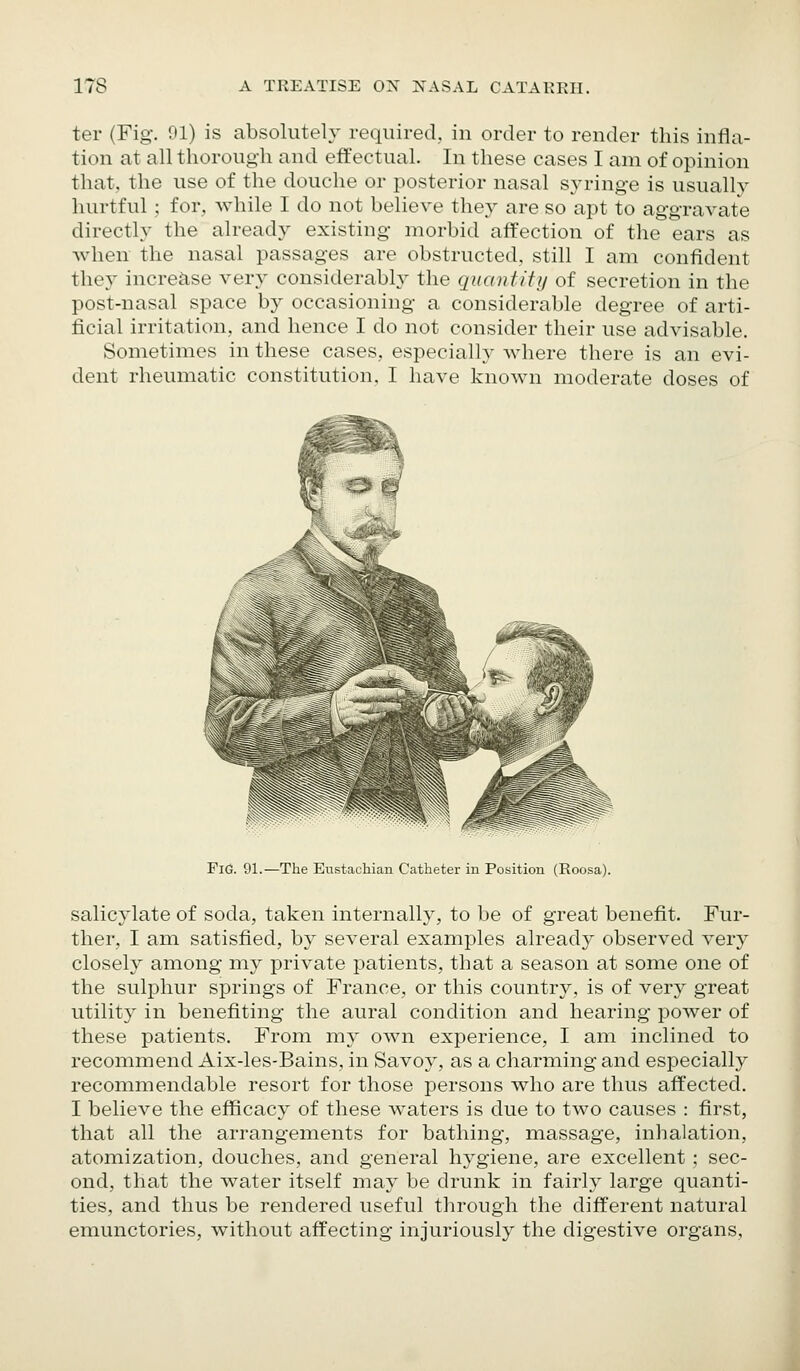 ter (Fig. 91) is absolutely required, in order to render this infla- tion at all thorough and effectual. In these cases I am of opinion that, the use of the douche or posterior nasal syringe is usually hurtful ; for, while I do not believe they are so apt to aggravate directly the already existing morbid affection of the ears as when the nasal passages are obstructed, still I am confident they increase very considerably the quantitij of secretion in the post-nasal space by occasioning a considerable degree of arti- ficial irritation, and hence I do not consider their use advisable. Sometimes in these cases, especially where there is an evi- dent rheumatic constitution, I have known moderate doses of Fie. 91.—The Eustachian Catheter in Position (Roosa). salicylate of soda, taken internally, to be of great benefit. Fur- ther, I am satisfied, by several examples already observed very closely among- my private patients, that a season at some one of the sulphur springs of France, or this country, is of very great utility in benefiting the aural condition and hearing power of these patients. From my own experience, I am inclined to recommend Aix-les-Bains, in Savoy, as a charming and especially recommendable resort for those persons who are thus affected. I believe the efficacy of these waters is due to two causes : first, that all the arrangements for bathing, massage, inhalation, atomization, douches, and general hygiene, are excellent ; sec- ond, that the water itself may be drunk in fairly large quanti- ties, and thus be rendered useful through the different natural emunctories, without affecting injuriously the digestive organs.