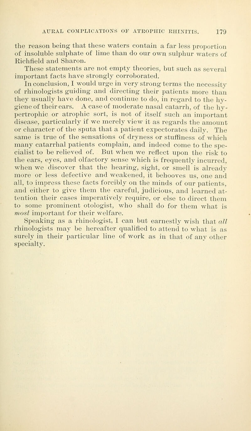 the reason being that these waters contain a far less proportion of insokible sulphate of lime than do our own sulphur waters of Richfield and Sharon. These statements are not empty theories, but such as several important facts have strongly corroborated. In conclusion, I would urge in very strong terms the necessity of rhinologists guiding and directing their patients more than they usually have done, and continue to do, in regard to the hy- giene of their ears. A case of moderate nasal catarrh, of the hy- pertrophic or atrophic sort, is not of itself such an important disease, particularly if we merely view it as regards the amount or character of the sputa that a patient expectorates daily. The same is true of the sensations of dryness or stuffiness of which many catarrhal patients complain, and indeed come to the spe- cialist to be relieved of. But when we reflect upon the risk to the ears, eyes, and olfactory sense which is frequently incurred, when we discover that the hearing, sight, or smell is already more or less defective and weakened, it behooves us, one and all, to impress these facts forcibly on the minds of our patients, and either to give them the careful, judicious, and learned at- tention their cases imperatively require, or else to direct them to some prominent otologist, who shall do for them what is most important for their welfare. Speaking as a rhinologist, I can but earnestly wish that all rhinologists may be hereafter qualified to attend to what is as surely in their particular line of work as in that of any other specialty.