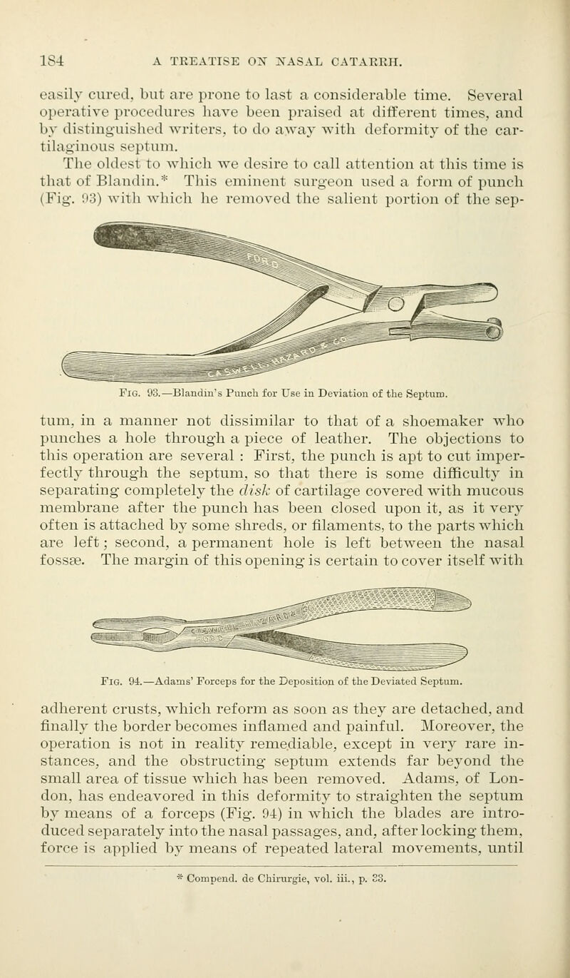 easily cured, but are prone to last a considerable time. Several operative procedures have been praised at different times, and by distinguished writers, to do away with deformity of the car- tilaginous septum. The oldest to which we desire to call attention at this time is that of Blandin.* This eminent surgeon used a form of punch (Fig. 03) with which he removed the salient portion of the sep- FiG. 93.—Blandin's Punch for Use in Deviation of the Septum. tum, in a manner not dissimilar to that of a shoemaker who punches a hole through a piece of leather. The objections to this operation are several : First, the ptmch is apt to cut imper- fectly through the septum, so that there is some difficulty in separating completely the disk of cartilage covered with mucous membrane after the punch has been closed upon it, as it very often is attached by some shreds, or filaments, to the parts which are left; second, a permanent hole is left between the nasal fossae. The margin of this opening is certain to cover itself with Fig. 94.—Adams' Forceps for the Deposition of the Deviated Septum. adherent crusts, which reform as soon as they are detached, and finally the border becomes inflamed and painful. Moreover, the operation is not in reality remediable, except in very rare in- stances, and the obstructing septum extends far beyond the small area of tissue which has been removed. Adams, of Lon- don, has endeavored in this deformity to straighten the septum by means of a forceps (Fig. 94) in which the blades are intro- duced separately into the nasal passages, and, after locking them, force is applied by means of repeated lateral movements, until * Compend. de Chirurgie, vol. iii., p. S3.