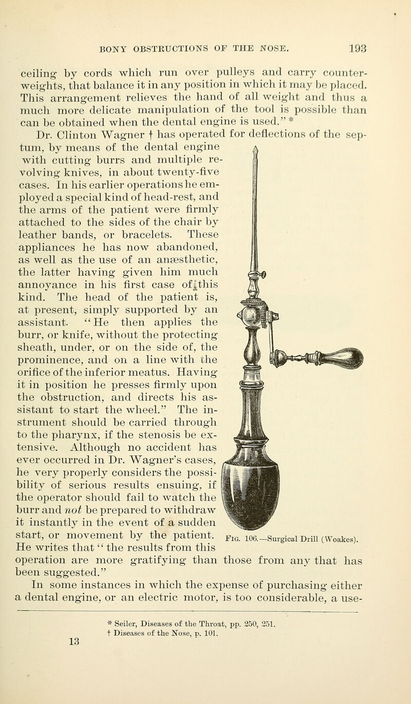 ceiling by cords which run over pulleys and carry counter- weights, that balance it in any position in which it may be placed. This arrangement relieves the hand of all weight and thus a much more delicate manipulation of the tool is possible than can be obtained when the dental engine is used. * Dr. Clinton Wagner f has operated for deflections of the sep- tum, by means of the dental engine with cutting burrs and multiple re- volving knives, in about twenty-five cases. In his earlier operations he em- ployed a special kind of head-rest, and the arms of the patient were firmly attached to the sides of the chair by leather bands, or bracelets. These appliances he has now abandoned, as well as the use of an anaesthetic, the latter having given him much annoyance in his first case of^this kind. The head of the patient is, at present, simply supported by an assistant. He then applies the burr, or knife, without the protecting sheath, under, or on the side of, the prominence, and on a line with the orifice of the inferior meatus. Having it in position he presses firmly upon the obstruction, and directs his as- sistant to start the wheel. The in- strument should be carried through to the pharynx, if the stenosis be ex- tensive. Although no accident has ever occurred in Dr. Wagners cases, he very properly considers the possi- bility of serious results ensuing, if the operator should fail to watch the burr and not be prepared to withdraw it instantly in the event of a sudden start, or movement by the patient. He writes that  the results from this operation are more gratifying than those from any that been suggested. In some instances in which the expense of purchasing either a dental engine, or an electric motor, is too considerable, a use- FiG. 106.—Surgical Drill (Woakes). has 13 * Seller, Diseases of the Throat, pp. 250, 251. t Diseases of the Nose, p. 101.