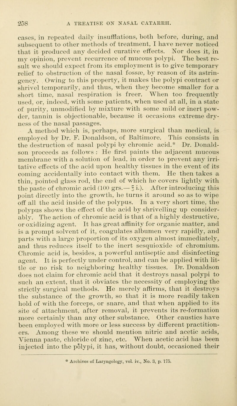 cases, in repeated daily insufflations, both before, during, and subsequent to other metliods of treatment, I have never noticed that it produced any decided curative effects. Nor does it, in my opinion, prevent recurrence of mucous polypi. The best re- sult we sliould expect from its employment is to give temporary relief to obstruction of the nasal fossse, by reason of its astrin- genc}^ Owing to this property, it makes the polypi contract or shrivel temporarily, and thus, when they become smaller for a short time, nasal respiration is freer. When too frequently used, or, indeed, with some patients, when used at all, in a state of purity, unmodified by mixture with some mild or inert pow- der, tannin is objectionable, because it occasions extreme dry- ness of the nasal passages. A method which is, perhaps, more surgical than medical, is employed by Dr. F. Donaldson, of Baltimore. This consists in the destruction of nasal polypi by chromic acid.* Dr. Donald- son proceeds as follows : He first paints the adjacent mucous membrane with a solution of lead, in order to prevent any irri- tative effects of the acid upon healthy tissues in the event of its coming accidentally into contact with them. He then takes a thin, pointed glass rod, the end of which he covers lightly with the paste of chromic acid (100 grs.— f i.). After introducing this point directly into the growth, he turns it around so as to wipe off all the acid inside of the polypus. In a very short time, the polypus shows the effect of the acid by shrivelling up consider- ably. The action of chromic acid is that of a highly destructive, or oxidizing agent. It has great affinity for organic matter, and is a prompt solvent of it, coagulates albumen very rapidly, and parts with a large proportion of its oxygen almost immediately, and thus reduces itself to the inert sesquioxide of chromium. Chromic acid is, besides, a powerful antiseptic and disinfecting agent. It is perfectly under control, and can be applied with lit- tle or no risk to neighboring healthy tissues. Dr. Donaldson does not claim for chromic acid that it destroys nasal polypi to such an extent, that it obviates the necessity of employing the strictly surgical methods. He merely affirms, that it destroys the substance of the growth, so that it is more readily taken hold of with the forceps, or snare, and that when applied to its site of attachment, after removal, it prevents its re-formation more certainly than any other substance. Other caustics have been employed with more or less success by different practition- ers. Among these we should mention nitric and acetic acids, Vienna paste, chloride of zinc, etc. When acetic acid has been injected into the polypi, it has, without doubt, occasioned their * Archives of Laryngology, vol. iv., No. 3, p. 175.