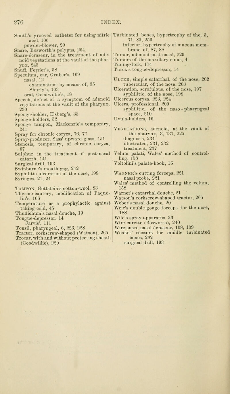 Smith's o^rooved catheter for using nitric acid. 100 powder-blower, 20 Snare, Bosworth's polypus, 204 iSnare-ccraseur, iu the treatment of ade- noid vei^etations at the vault of the phar- ynx. 24.-) Suutf, Ferriers. ;j8 I Speculum, ear, Gruber's, 109 \ nasal, 12 ' examination by means of, 35 Shurly's, Ki:! oral, Goodwillie's, 18 Speech, defect of. a symptom of adenoid vegetations at the vault of the pharynx, 230 Sponge-holder, Elsberg's, 33 Sponge-holders. 32 Sponge tampon, Mackenzie's temporary, 241 Spray for chronic coryza, 70, 77 Spray-producer, Sass' upward glass, 151 Stenosis, temporary, of chronic coryza, . (57 Sulphur in the treatment of post-nasal catarrh, 141 Surgical drill. 193 Swinburne's mouth-gag. 243 Svphilitic ulceration of the nose, 198 Syringes, 21, 24 Tampox, Gottstein's cotton-wool, 83 Thermo-cautery, modification of Paque- lin's, 100 Temperature as a prophylactic against taking cold, 45 Thudichum's nasal douche, 19 Tongue-depressor, 14 Jarvis', 111 Tonsil, pharyngeal, 0, 220, 238 Tractor, corkscrew-shaped (Watson), 205 Trocar, with and without protecting sheath (Goodwillie), 220 Turbinated bones, hypertrophy of the, 3, 71, 85, 250 inferior, hypertrophy of mucous mem- brane of. 87, 88 Tumor, adenoid post-nasal, 229 Tumors of the maxillary sinus, 4 Tuning-fork, 174 Turck's tongue-depressor, 14 UXiCER, simple catarrhal, of the nose, 203 tubercular, of the nose, 203 Ulceration, scrofulous, of the nose, 197 sj'philitic, of the nose, 198 Ulcerous coryza, 223, 224 Ulcers, professional, 209 syphilitic, of the naso - pharyngeal space, 210 Uvula-holders, IG Vegetations, adenoid, at the vault of the pharynx, 3, 137, 225 diagnosis, 234 illustrated, 231, 333 treatment, 337 Velum palati, Wales' method of control- ling, 158 Voltolini's palate-hook, 10 Wagner's cutting forceps, 321 nasal probe, 221 Wales' method of controlling the velum, 158 Warner's catarrhal douche, 21 Watson's corkscrew-shaped tractor, 205 Weber's nasal douche, 20 Weir's double-gouge forceps for the nose, 188 j Wile's spray apparatus. 20 j Wire curette (Bosworth), 240 Wire-.snare nasal ecraseur, 108, 109 Woakes' scissors for middle turbinated bones, 203 ' surgical drill, 193