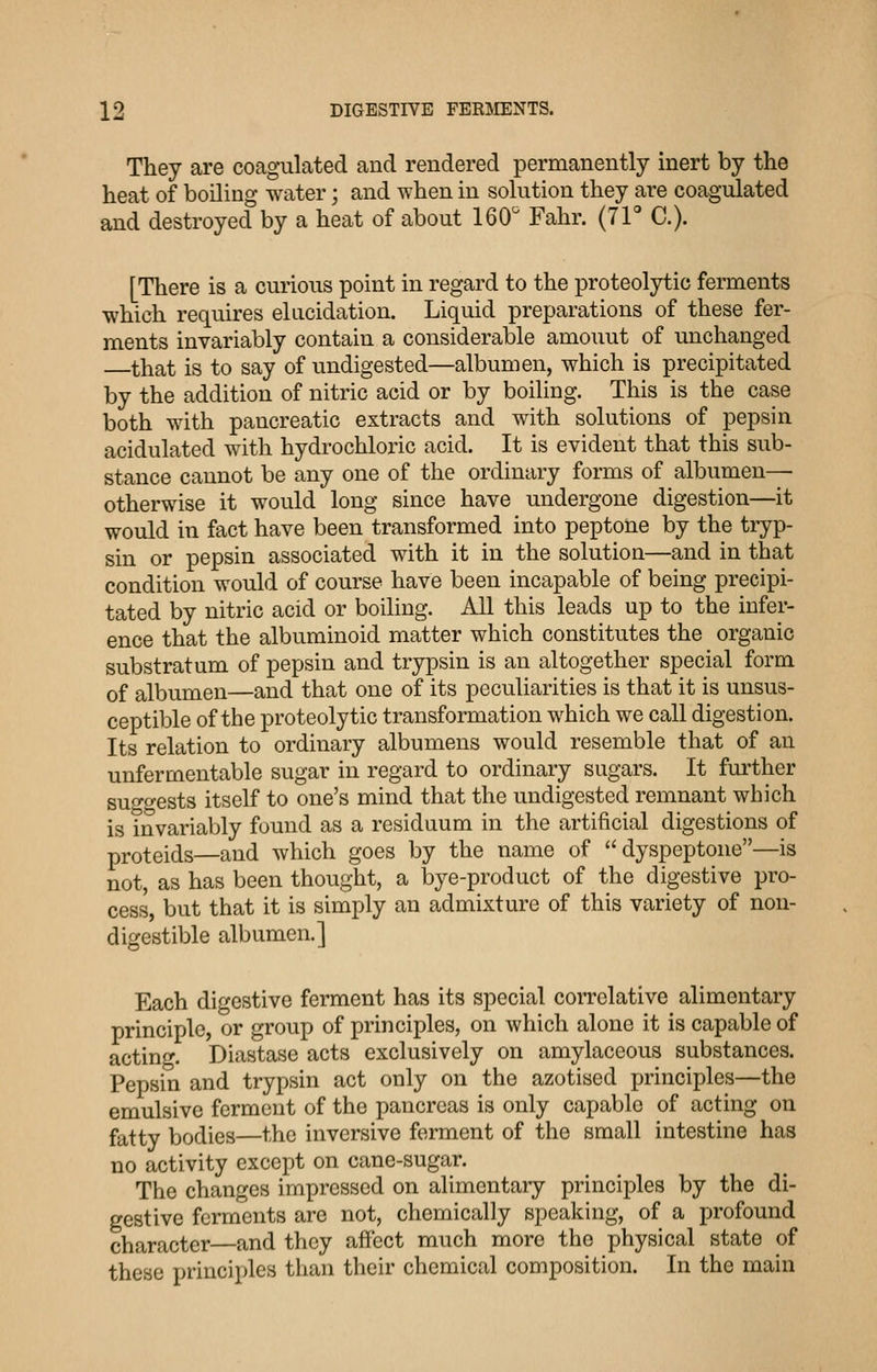They are coagulated and rendered permanently inert by the heat of boiling water; and when in solution they are coagulated and destroyed by a heat of about 160 Fahr. (71 C). [There is a curious point in regard to the proteolytic ferments which requires elucidation. Liquid preparations of these fer- ments invariably contain a considerable amount of unchanged that is to say of undigested—albumen, which is precipitated by the addition of nitric acid or by boiling. This is the case both with pancreatic extracts and with solutions of pepsin acidulated with hydrochloric acid. It is evident that this sub- stance cannot be any one of the ordinary forms of albumen—■ otherwise it would long since have undergone digestion—it would in fact have been transformed into peptone by the tryp- sin or pepsin associated with it in the solution—and in that condition would of course have been incapable of being precipi- tated by nitric acid or boiling. All this leads up to the infer- ence that the albuminoid matter which constitutes the organic substratum of pepsin and trypsin is an altogether special form of albumen—and that one of its peculiarities is that it is unsus- ceptible of the proteolytic transformation which we call digestion. Its relation to ordinary albumens would resemble that of an unfermentable sugar in regard to ordinary sugars. It fm'ther sugo-ests itself to one's mind that the undigested remnant which is invariably found as a residuum in the artificial digestions of proteids—and which goes by the name of dyspeptone—is not, as has been thought, a bye-product of the digestive pro- cess, but that it is simply an admixture of this variety of non- digestible albumen.] Each digestive ferment has its special correlative alimentary principle, or group of principles, on which alone it is capable of acting. Diastase acts exclusively on amylaceous substances. Pepsin and trypsin act only on the azotised principles—the emulsive ferment of the pancreas is only capable of acting on fatty bodies—the inversive ferment of the small intestine has no activity except on cane-sugar. The changes impressed on alimentary principles by the di- gestive ferments are not, chemically speaking, of a profound character—and they affect much more the physical state of these principles than their chemical composition. In the main