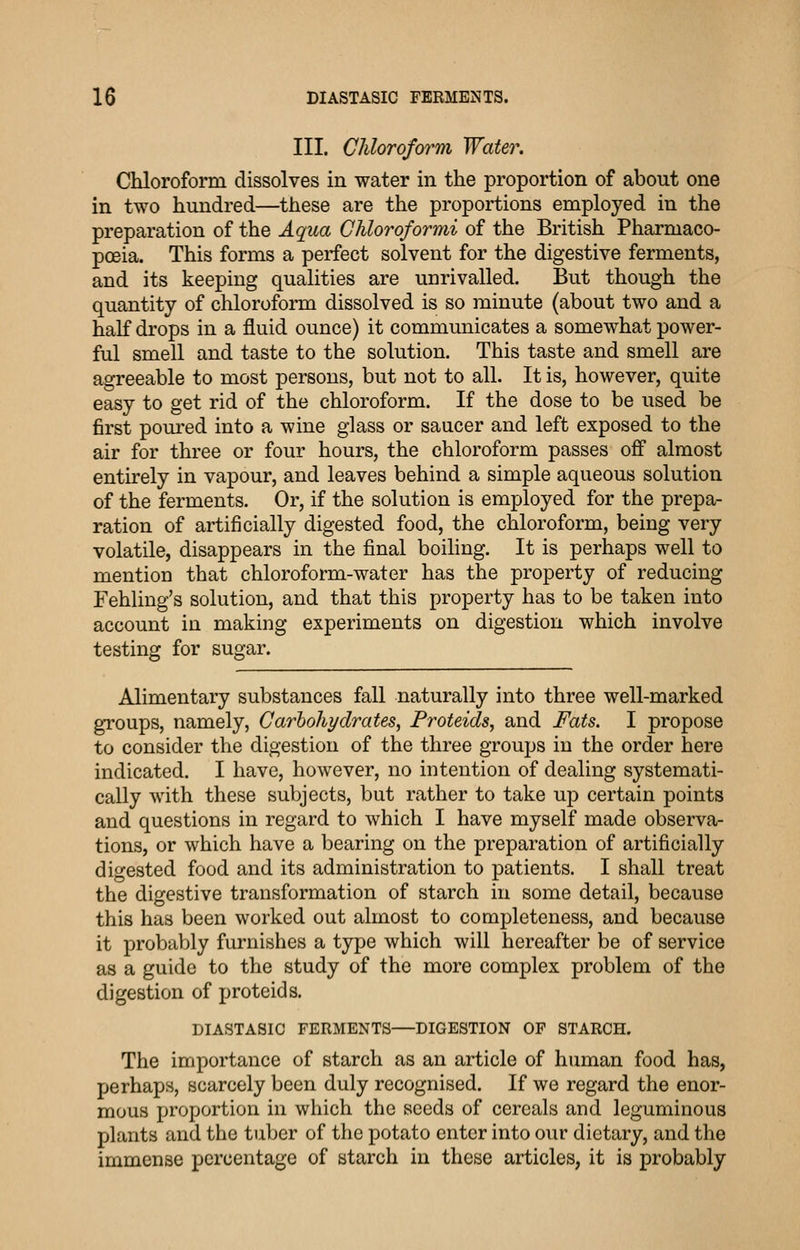 III. Chloroform Water. Chloroform dissolves in water in the proportion of about one in two hundred—these are the proportions employed in the preparation of the Aqua Ghloroformi of the British Pharmaco- poeia. This forms a perfect solvent for the digestive ferments, and its keeping qualities are unrivalled. But though the quantity of chloroform dissolved is so minute (about two and a half drops in a fluid ounce) it communicates a somewhat power- ful smell and taste to the solution. This taste and smell are agreeable to most persons, but not to all. It is, however, quite easy to get rid of the chloroform. If the dose to be used be first pom-ed into a wine glass or saucer and left exposed to the air for three or four hours, the chloroform passes ofi almost entirely in vapour, and leaves behind a simple aqueous solution of the ferments. Or, if the solution is employed for the prepa- ration of artificially digested food, the chloroform, being very volatile, disappears in the final boiling. It is perhaps well to mention that chloroform-water has the property of reducing Fehling's solution, and that this property has to be taken into account in making experiments on digestion which involve testing for sugar. Alimentary substances fall naturally into three well-marked groups, namely, Carhohydrates, Proteids, and Fats. I propose to consider the digestion of the three groups in the order here indicated. I have, however, no intention of dealing systemati- cally with these subjects, but rather to take up certain points and questions in regard to which I have myself made observa- tions, or which have a bearing on the preparation of artificially digested food and its administration to patients. I shall treat the digestive transformation of starch in some detail, because this has been worked out almost to completeness, and because it probably furnishes a type which will hereafter be of service as a guide to the study of the more complex problem of the digestion of proteids. DIASTASIC FERMENTS—DIGESTION OF STARCH. The importance of starch as an article of human food has, perhaps, scarcely been duly recognised. If we regard the enor- mous proportion in which the seeds of cereals and leguminous plants and the tuber of the potato enter into our dietary, and the immense percentage of starch in these articles, it is probably
