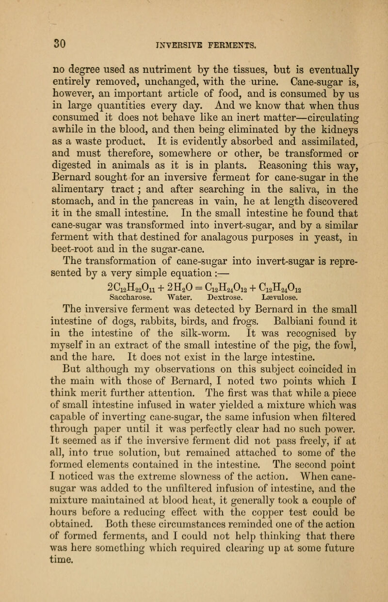 no degree used as nutriment by the tissues, but is eventually entirely removed, unchanged, with the urine. Cane-sugar is, however, an important article of food, and is consumed by us in large quantities every day. And we know that when thus consumed it does not behave like an inert matter—circulating awhile in the blood, and then being eliminated by the kidneys as a waste product. It is evidently absorbed and assimilated, and must therefore, somewhere or other, be transformed or digested in animals as it is in plants. Reasoning this way, Bernard sought for an inversive fermeut for cane-sugar in the alimentary tract; and after searching in the saliva, in the stomach, and in the pancreas in vain, he at length discovered it in the small intestine. In the small intestine he found that cane-sugar was transformed into invert-sugar, and by a similar ferment with that destined for analagous purposes in yeast, in beet-root and in the sugar-cane. The transformation of cane-sugar into invert-sugar is repre- sented by a very simple equation :— 2C12H22O11 + 2H2O = C12H24O12 + C12H24O12 Saccharose. Water. Dextrose. Lsevulose. The inversive ferment was detected by Bernard in the small intestine of dogs, rabbits, birds, and frogs. Balbiani found it in the intestine of the silk-worm. It was recognised by myself in an extract of the small intestine of the pig, the fowl, and the hare. It does not exist in the large intestine. But although my observations on this subject coincided in the main with those of Bernard, I noted two points which I think merit further attention. The first was that while a piece of small intestine infused in water yielded a mixture which was capable of inverting cane-sugar, the same infusion when filtered through paper until it was perfectly clear had no such power. It seemed as if the inversive ferment did not pass freely, if at al], into true solution, but remained attached to some of the formed elements contained in the intestine. The second point I noticed was the extreme slowness of the action. When cane- sugar was added to the unfiltered infusion of intestine, and the mixture maintained at blood heat, it generally took a couple of hours before a reducing effect with the copper test could be obtained. Both these circumstances reminded one of the action of formed ferments, and I could not help thinking that there was here something which required clearing up at some future time.