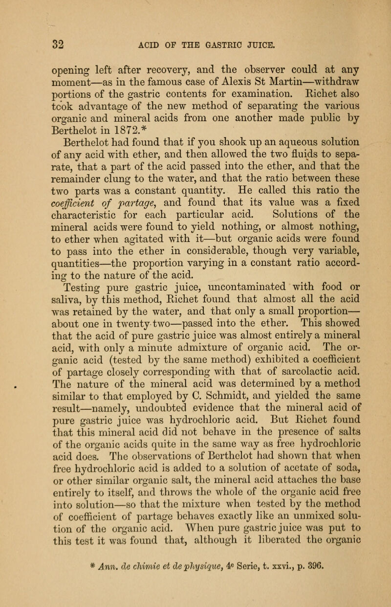 opening left after recovery, and the observer could at any moment—as in the famous case of Alexis St Martin—withdraw portions of the gastric contents for examination. Richet also took advantage of the new method of separating the various organic and mineral acids from one another made public by Berthelot in 1872.* Berthelot had found that if you shook up an aqueous solution of any acid with ether, and then allowed the two fluids to sepa- rate, that a part of the acid passed into the ether, and that the remainder clung to the water, and that the ratio between these two parts was a constant quantity. He called this ratio the coefficient of partage, and found that its value was a fixed characteristic for each particular acid. Solutions of the mineral acids were found to yield nothing, or almost nothing, to ether when agitated with it—but organic acids were found to pass into the ether in considerable, though very variable, quantities—the proportion varying in a constant ratio accord- ing to the nature of the acid. Testing pure gastric juice, uncontaminated with food or saliva, by this method, Richet found that almost all the acid was retained by the water, and that only a small proportion— about one in twenty-two—passed into the ether. This showed that the acid of pure gastric juice was almost entirely a mineral acid, with only a minute admixture of organic acid. The or- ganic acid (tested by the same method) exhibited a coefficient of partage closely corresponding with that of sarcolactic acid. The nature of the mineral acid was determined by a method similar to that employed by C. Schmidt, and yielded the same result—namely, undoubted evidence that the mineral acid of pure gastric juice was hydrochloric acid. But Richet found that this mineral acid did not behave in the presence of salts of the organic acids quite in the same way as free hydrochloric acid does. The observations of Berthelot had shown that when free hydrochloric acid is added to a solution of acetate of soda, or other similar organic salt, the mineral acid attaches the base entirely to itself, and throws the whole of the organic acid free into solution—so that the mixture when tested by the method of coefficient of partage behaves exactly like an unmixed solu- tion of the organic acid. When pure gastric juice was put to this test it was found that, although it liberated the organic * Ann. de cMmie et de physique, 4fi Serie, t. xxvi., p. 396.