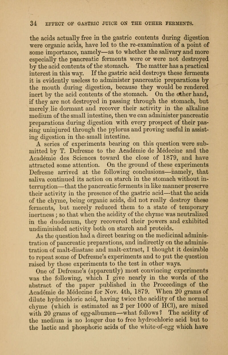 the acids actually free in the gastric contents during digestion were organic acids, have led to the re-examination of a point of some importance, namely—as to whether the salivary and more especially the pancreatic ferments were or were not destroyed by the acid contents of the stomach. The matter has a practical interest in this way. If the gastric acid destroys these feraients it is evidently useless to administer pancreatic preparations by the mouth during digestion, because they would be rendered inert by the acid contents of the stomach. On the c^her hand, if they are not destroyed in passing through the stomach, but merely lie dormant and recover their activity in the alkaline medium of the small intestine, then we can administer pancreatic preparations during digestion with every prospect of their pas- sing uninjured through the pylorus and jDroving useful in assist- ing digestion in the small intestine. A series of experiments bearing on this question were sub- mitted by T. Defresne to the Academic de Medecine and the Academic des Sciences toward the close of 1879, and have attracted some attention. On the ground of these experiments Defi'esne arrived at the following conclusions—namely, that saliva continued its action on starch in the stomach without in- termption—that the pancreatic ferments in like manner preserve their activity in the presence of the gastric acid—that the acids of the chyme, being organic acids, did not really destroy these ferments, but merely reduced them to a state of temporary inertness; so that when the acidity of the chyme was neutralized in the duodenum, they recovered their powers and exhibited undiminished activity both on starch and proteids. As the question had a direct bearing on the medicinal adminis- tration of pancreatic preparations, and indirectly on the adminis- tration of malt-diastase and malt-extract, I thought it desirable to repeat some of Defresne's experiments and to put the question raised by these experiments to the test in other ways. One of Defresne's (apparently) most convincing experiments was the following, which I give nearly in the words of the abstract of the paper published in the Proceedings of the Academic de Medecine for Nov. 4th, 1879. When 20 grams of dilute hydrochloric acid, having twice the acidity of the normal chyme (which is estimated as 2 per 1000 of HCl), are mixed with 20 grams of egg-albumen—what follows ? The acidity of the medium is no longer due to free hydrochloric acid but to the lactic and phosphoric acids of the whitc-of-egg which have