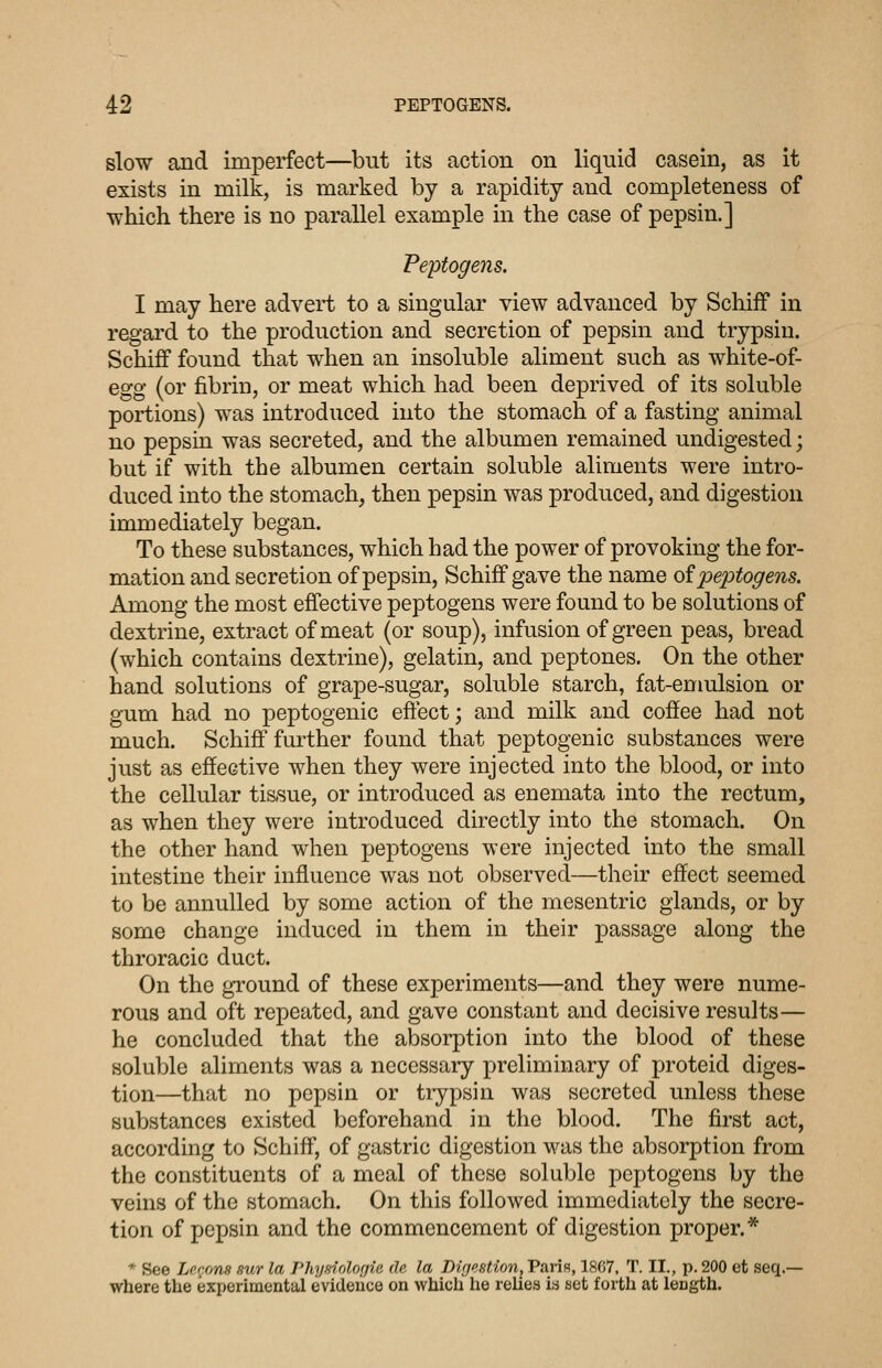 slow and imperfect—but its action on liquid casein, as it exists in milk, is marked by a rapidity and completeness of which there is no parallel example in the case of pepsin.] Peptogeyis. I may here advert to a singular view advanced by SchifF in regard to the production and secretion of pepsin and trypsin. Schiff found that when an insoluble aliment such as white-of- egg (or fibrin, or meat which had been deprived of its soluble portions) was introduced into the stomach of a fasting animal no pepsin was secreted, and the albumen remained undigested; but if with the albumen certain soluble aliments were intro- duced into the stomach, then pepsin was produced, and digestion immediately began. To these substances, which had the power of provoking the for- mation and secretion of pepsin, SchifF gave the name oi'pei:)togens. Among the most effective peptogens were found to be solutions of dextrine, extract of meat (or soup), infusion of green peas, bread (which contains dextrine), gelatin, and peptones. On the other hand solutions of grape-sugar, soluble starch, fat-emidsion or gum had no peptogenic effect; and milk and coffee had not much. Schiff further found that peptogenic substances were just as effective when they were injected into the blood, or into the cellular tissue, or introduced as enemata into the rectum, as when they were introduced directly into the stomach. On the other hand when peptogens were injected into the small intestine their influence was not observed—their effect seemed to be annulled by some action of the mesentric glands, or by some change induced in them in their passage along the throracic duct. On the ground of these experiments—and they were nume- rous and oft repeated, and gave constant and decisive results— he concluded that the absorption into the blood of these soluble aliments was a necessary preliminary of proteid diges- tion—that no pepsin or tiypsin was secreted unless these substances existed beforehand in the blood. The first act, according to Schiff, of gastric digestion w^as the absorption from the constituents of a meal of these soluble peptogens by the veins of the stomach. On this followed immediately the secre- tion of pepsin and the commencement of digestion proper.* * See Lpr.ons sur la Phyinolofjie de la Diffestion^Varin, 1867. T. II., p. 200 et seq.— where the experimental evidence on which he relies in set forth at length.