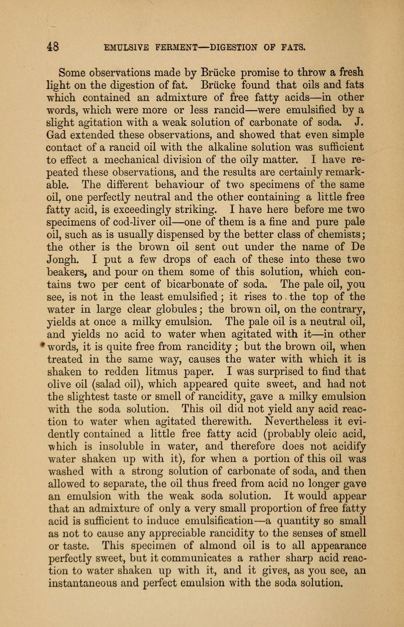 Some observations made by Briicke promise to throw a fresK light on the digestion of fat. Briicke found that oils and fats which contained an admixture of free fatty acids—in other words, which were more or less rancid—were emulsified by a slight agitation with a weak solution of carbonate of soda. J. Gad extended these observations, and showed that even simple contact of a rancid oil with the alkaline solution was sufficient to effect a mechanical division of the oily matter. I have re- peated these observations, and the results are certainly remark- able. The different behaviour of two specimens of the same oil, one perfectly neutral and the other containing a little free fatty acid, is exceedingly striking. I have here before me two specimens of cod-liver oil—one of them is a fine and pure pale oil, such as is usually dispensed by the better class of chemists; the other is the brown oil sent out under the name of De Jongh. I put a few drops of each of these into these two beakers, and pour on them some of this solution, which con- tains two per cent of bicarbonate of soda. The pale oil, you see, is not in the least emulsified; it rises to. the top of the water in large clear globules; the brown oil, on the contrary, yields at once a milky emulsion. The pale oil is a neutral oil, and yields no acid to water when agitated with it—in other • words, it is quite free from rancidity; but the brown oil, when treated in the same way, causes the water with which it is shaken to redden litmus paper. I was surprised to find that olive oil (salad oil), which appeared quite sweet, and had not the slightest taste or smell of rancidity, gave a milky emulsion with the soda solution. This oil did not yield any acid reac- tion to water when agitated therewith. Nevertheless it evi- dently contained a little free fatty acid (probably oleic acid, which is insoluble in water, and therefore does not acidify water shaken up with it), for when a portion of this oil was washed with a strong solution of carbonate of soda, and then allowed to separate, the oil thus freed from acid no longer gave an emulsion with the weak soda solution. It would appear that an admixture of only a very small proportion of free fatty acid is sufficient to induce emulsification—a quantity so small as not to cause any appreciable rancidity to the senses of smell or taste. This specimen of almond oil is to all appearance perfectly sweet, but it communicates a rather sharp acid reac- tion to water shaken up with it, and it gives, as you see, an instantaneous and perfect emulsion with the soda solution.