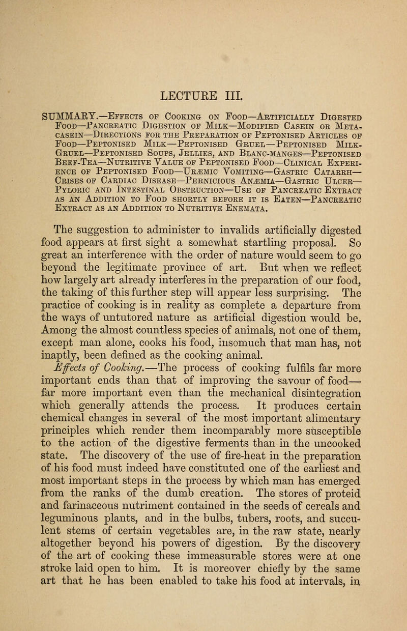 LECTUEE III. SUMMARY.—Effects of Cooking on Food—Artificially Digested Food—iPANCREATic Digestion of Milk—Modified Casein or Meta- CASEIN—Directions for the Preparation of Peptonised Articles of Food—Peptonised Milk—Peptonised Gruel—Peptonised Milk- Gruel—Peptonised Soups, Jellies, and Blanc-manges—Peptonised Beef-Tea—Nutritive Value op Peptonised Food—Clinical Experi- ENCE of Peptonised Food—Uremic Vomiting—Gastric Catarrh— Crises of Cardiac Disease—Pernicious Anemia—Gastric Ulcer— Pyloric and Intestinal Obstruction—Use of Pancreatic Extract AS AN Addition to Food shortly before it is Eaten—Pancreatic Extract as an Addition to Nutritive Enemata. The suggestion to administer to invalids artificially digested food appears at first sight a somewhat startling proposal. So great an interference with the order of nature would seem to go beyond the legitimate province of art. But when we reflect how largely art already interferes in the preparation of our food, the taking of this further step will appear less surprising. The practice of cooking is in reality as complete a departure from the ways of untutored nature as artificial digestion would be. Among the almost countless species of animals, not one of them, except man alone, cooks his food, insomuch that man has, not inaptly, been defined as the cooking animal. Efects of Cooking.—The process of cooking fulfils far more important ends than that of improving the savour of food— far more important even than the mechanical disintegration which generally attends the process. It produces certain chemical changes in several of the most important alimentaiy principles which render them incomparably more stisceptible to the action of the digestive ferments than in the uncooked state. The discovery of the use of fire-heat in the preparation of his food must indeed have constituted one of the earliest and most important steps in the process by which man has emerged from the ranks of the dumb creation. The stores of proteid and farinaceous nutriment contained in the seeds of cereals and leguminous plants, and in the bulbs, tubers, roots, and succu- lent stems of certain vegetables are, in the raw state, nearly altogether beyond his powers of digestion. By the discovery of the art of cooking these immeasurable stores were at one stroke laid open to him. It is moreover chiefly by the same art that he has been enabled to take his food at intervals, iu