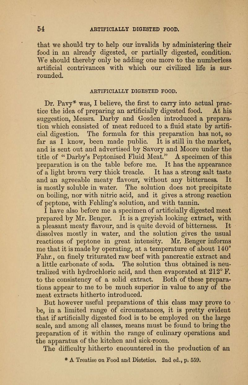 that we should tiy to help our invalids by administering their food in an already digested, or partially digested, condition. We should thereby only be adding one more to the numberless artificial contrivances with which our civihzed life is sm-- rounded. ARTIFICL/LLLY DIGESTED FOOD. Dr. Pavy* was, I believe, the first to carry into actual prac- tice the idea of preparing an artificially digested food. At his suggestion, Messrs. Darby and Gosden introduced a prepara- tion which consisted of meat reduced to a fluid state by artifi- cial digestion. The formula for this preparation has not, so far as I know, been made public. It is still in the market, and is sent out and advertised by Savory and Moore under the title of  Darby's Peptonised Fluid Meat. A specimen of this preparation is on the table before me. It has the appearance of a light brown very thick treacle. It has a strong salt taste and an agreeable meaty flavour, without any bitterness. It is mostly soluble in water. The solution does not precipitate on boiling, nor with nitric acid, and it gives a strong reaction of peptone, with Fehling's solution, and with tannin. I have also before me a specimen of artificially digested meat prepared by Mr. Benger. It is a greyish looking extract, with a pleasant meaty flavour, and is quite devoid of bitterness. It dissolves mostly in water, and the solution gives the usual reactions of peptone in great intensity. Mr. Benger informs me that it is made by operating, at a temperature of about 140° Fahr., on finely triturated raw beef with pancreatic extract and a little carbonate of soda. The solution thus obtained is neu- tralized with hydrochloric acid, and then evaporated at 212° F. to the consistency of a solid extract. Both of these prepara- tions appear to me to be much superior in value to any of the meat extracts hitherto introduced. But however useful preparations of this class may prove to be, in a limited range of circumstances, it is pretty evident that if artificially digested food is to be employed on the large scale, and among all classes, means must be found to bring the preparation of it within the range of culinary operations and the apparatus of the kitchen and sick-room. The difficulty hitherto encountered in the production of an * A Treatise oa Food and Dietetics. 2nd ed., p. 559.