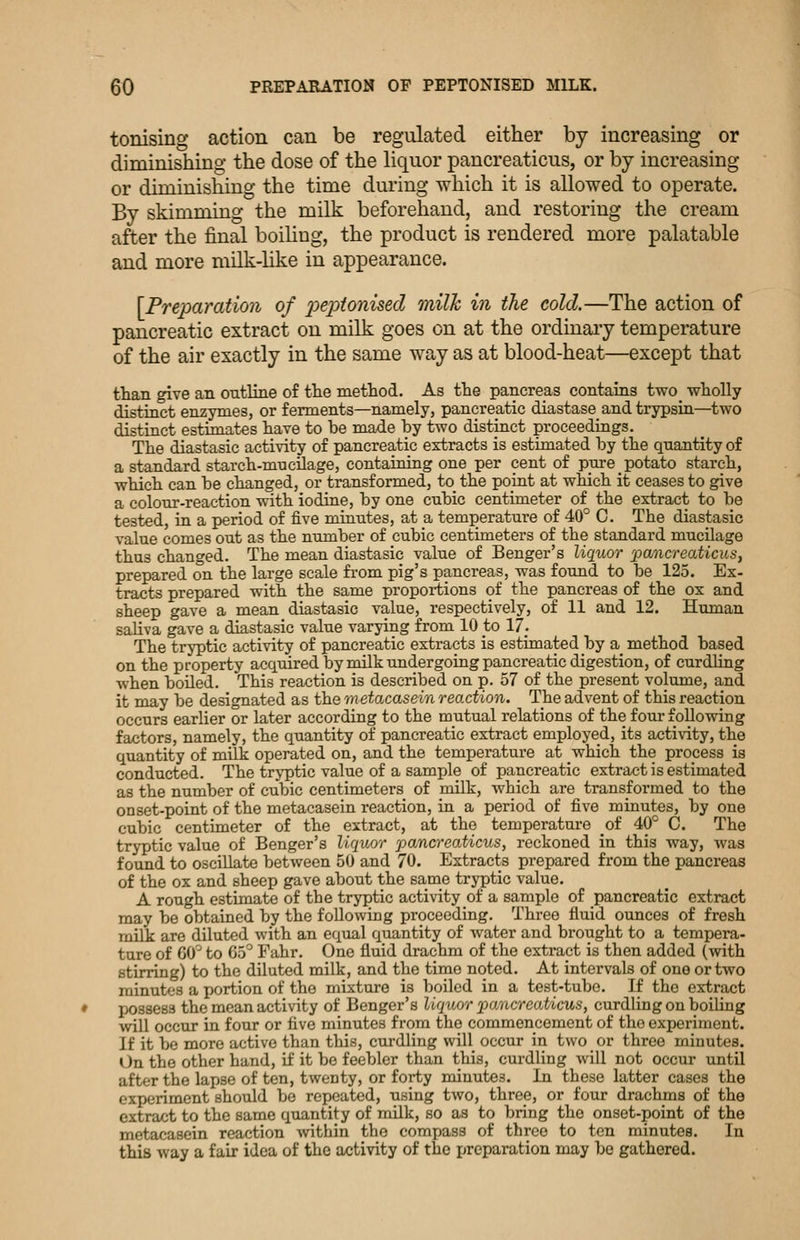 tonising action can be regulated either by increasing or diminishing the dose of the liquor pancreaticus, or by increasing or diminishing the time during which it is allowed to operate. By skimming the milk beforehand, and restoring the cream after the final boihug, the product is rendered more palatable and more milk-like in appearance. [Preparation of j^epionised milk in the cold.—The action of pancreatic extract on milk goes on at the ordinary temperature of the air exactly in the same way as at blood-heat—except that than give an outline of the method. As the pancreas contains two wholly distinct enzymes, or ferments—namely, pancreatic diastase and trypsin—two distinct estimates have to be made by two distinct proceedings. The diastasic activity of pancreatic extracts is estimated by the quantity of a standard starch-mucilage, containing one per cent of pure potato starch, which can be changed, or transformed, to the point at which it ceases to give a colour-reaction with iodine, by one cubic centimeter of the extract to be tested, in a period of five minutes, at a temperature of 40° C. The diastasic value comes out as the number of cubic centimeters of the standard mucilage thus changed. The mean diastasic value of Benger's liquor pancreaticusy prepared on the large scale from pig's pancreas, was found to be 125. Ex- tracts prepared with the same proportions of the pancreas of the ox and sheep gave a mean diastasic value, respectively, of 11 and 12. Human saliva gave a diastasic value varying from 10 to 17. The tryptic activity of pancreatic extracts is estimated by a method based on the property acquired by milk undergoing pancreatic digestion, of curdling when boiled. This reaction is described on p. 57 of the present volume, and it may be designated as the metacasein reaction. The advent of this reaction occurs earlier or later according to the mutual relations of the four following factors, namely, the quantity of pancreatic extract employed, its activity, the quantity of milk operated on, and the temperature at which the process is conducted. The tryptic value of a sample of pancreatic extract is estimated as the number of cubic centimeters of milk, which are transformed to the onset-point of the metacasein reaction, in a period of five minutes, by one cubic centimeter of the extract, at the temperature of 40° C. The tryptic value of Benger's liquor pancreaticus, reckoned in this way, was found to oscillate between 50 and 70. Extracts prepared from the pancreas of the ox and sheep gave about the same tryptic value. A rough estimate of the tryptic activity of a sample of pancreatic extract may be obtained by the following proceeding. Three fluid ounces of fresh milk are diluted with an equal quantity of water and brought to a tempera- tare of GO'' to 65° Fahr. One fluid drachm of the extract is then added (with stirring) to the diluted milk, and the time noted. At intervals of one or two minutes a portion of the mixture is boiled in a test-tube. If the extract possess the mean activity of Benger's liquor pancreoMcus, curdling on boiling will occur in four or five minutes from the commencement of the experiment. If it be more active than this, curdling will occur in two or three minutes. On the other hand, if it be feebler than this, curdling will not occur until after the lapse of ten, twenty, or forty minutes. In these latter cases the experiment should be repeated, using two, three, or four drachms of the extract to the same quantity of milk, so as to bring the onset-point of the metacasein reaction within the compass of three to ten minutes. In this way a fair idea of the activity of the preparation may bo gathered.