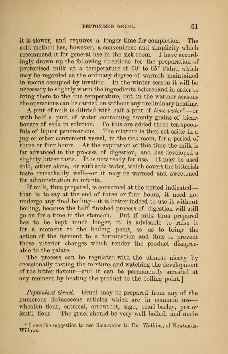 it is slower, and requires a longer time for completion. The cold method has, however, a convenience and simplicity which recommend it for general use in the sick-room. I have accord- ingly di-awn up the following directions for the preparation of peptouised milk at a temperature of 60° to 65° Fahr., which may be regarded as the ordinary degree of warmth maintained in rooms occupied by invalids. In the winter season it will be necessary to slightly warm the ingredients beforehand in order to bring them to the due temperature, but in the warmer seasons the operations can be carried on without any preliminary heating. A pint of milk is diluted with half a pint of lime-water^—or with half a pint of water containing twenty grains of bicar- bonate of soda in solution. To this are added three tea-spoon- fuls of liquor pancreaticus. The mixture is then set aside in a jug or other convenient vessel, in the sick-room, for a period of three or four hours. At the expiration of this time the milk is far advanced in the process of digestion, and has developed a slightly bitter taste. It is now ready for use. It may be used cold, either alone, or with soda-water, which covers the bitterish taste remarkably weU—or it may be warmed and sweetened for administration to infants. If milk, thus prepared, is consumed at the period indicated— that is to say at the end of three or four hours, it need not undergo any final boiling—it is better indeed to use it without boiling, because the half finished process of digestion will still go on for a time in the stomach. But if milk thus prepared has to be kept much longer, it is advisable to raise it for a moment to the boiling point, so as to bring the action of the ferment to a termination and thus to prevent those ulterior changes which render the product disagree- able to the palate. The process can be regulated with the utmost nicety by occasionally tasting the mixture, and watching the development of the bitter flavour—and it can be permanently arrested at any moment by heating the product to the boiling point.] Feptonised Gruel.—Gruel may be prepared from any of the numerous farinaceous articles which are in common use— wheaten flour, oatmeal, arrowroot, sago, pearl barley, pea or lentil flour. The gruel should be very well boiled, and made * I owe the suggestion to use lime-water to Dr. Watkins, of Newton-le- Willows.