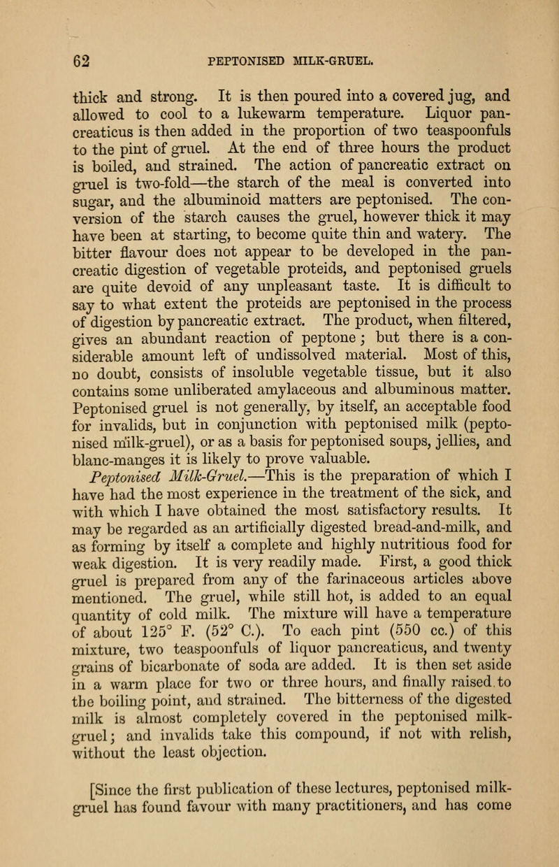 thick and strong. It is then pom-ed into a covered jug, and allowed to cool to a lukewarm temperature. Liquor pan- creaticus is then added in the proportion of two teaspoonfuls to the pint of gTuel. At the end of three hours the product is boiled, and strained. The action of pancreatic extract on giniel is two-fold—the starch of the meal is converted into sugar, and the albuminoid matters are peptonised. The con- version of the starch causes the gruel, however thick it may- have been at starting, to become quite thin and watery. The bitter flavour does not appear to be developed in the pan- creatic digestion of vegetable proteids, and peptonised gruels are quite devoid of any unpleasant taste. It is difficult to say to what extent the proteids are peptonised in the process of digestion by pancreatic extract. The product, when filtered, gives an abundant reaction of peptone; but there is a con- siderable amount left of undissolved material. Most of this, no doubt, consists of insoluble vegetable tissue, but it also contains some unliberated amylaceous and albuminous matter. Peptonised gruel is not generally, by itself, an acceptable food for invalids, but in conjunction with peptonised milk (pepto- nised niilk-gruel), or as a basis for peptonised soups, jellies, and blanc-manges it is likely to prove valuable. Peptonised Milk-Gruel.—This is the preparation of which I have had the most experience in the treatment of the sick, and with which I have obtained the most satisfactory results. It may be regarded as an artificially digested bread-and-milk, and as forming by itself a complete and highly nutritious food for weak digestion. It is very readily made. First, a good thick gruel is prepared from any of the farinaceous articles above mentioned. The gruel, while still hot, is added to an equal quantity of cold milk. The mixture will have a temperature of about 125° F. (52° C). To each pint (550 cc.) of this mixture, two teaspoonfuls of liquor pancrcaticus, and twenty grains of bicarbonate of soda are added. It is then set aside in a warm place for two or three hours, and finally raised.to the boiling point, and strained. The bitterness of the digested milk is almost completely covered in the peptonised milk- gruel; and invalids take this compound, if not with relish, without the least objection. [Since the first publication of these lectures, peptonised milk- gruel has found favour with many practitioners, and has come