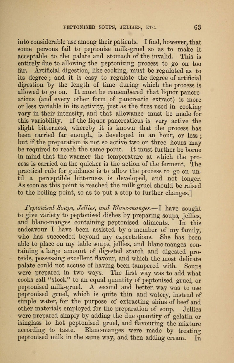 into considerable use among their patients. I find, however, that some persons fail to peptonise milk-gi'uel so as to make it acceptable to the palate and stomach of the invalid. This is entirely due to allowing the peptonizing process to go on too far. Ai'tificial digestion, like cooking, must be regulated as to its degree; and it is easy to regulate the degi^ee of artificial digestion by the length of time during which the process is allowed to go on. It must be remembered that liquor pancre- aticus (and every other form of pancreatic extract) is more or less variable in its activity, just as the fires nsed in cooking vary in their intensity, and that allowance must be made for this variability. If the liquor pancreaticus is very active the slight bitterness, whereby it is known that the process has been carried far enough, is developed in an houi', or less ; but if the preparation is not so active two or three hours may be required to reach the same point. It must further be borne in mind that the warmer the temperature at which the pro- cess is carried on the quicker is the action of the feiment. The practical rule for guidance is to allow the process to go on un- til a perceptible bitterness is developed, and not longer. As soon as this point is reached the milk-gruel should be raised to the boiling point, so as to put a stop to further changes.] Peptonised Soiqos, Jellies, and Blanc-manges.—I have sought to give variety to peptonised dishes by preparing soups, jellies, and blanc-manges containing peptonised aliments. In this endeavour I have been assisted by a member of my family, who has succeeded beyond my expectations. She has been able to place on my table soups, jellies, and blanc-manges con- taining a large amount of digested starch and digested pro- teids, possessing excellent flavour, and which the most delicate palate could not accuse of having been tampered with. Soups were prepared in two ways. The first way was to add what cooks call stock to an equal quantity of peptonised gruel, or peptonised milk-gruel. A second and better way was to use peptonised gruel, which is quite thin and watery, instead of simple water, for the purpose of extracting shins of beef and other materials employed for the preparation of soup. Jellies were prepared simply by adding the due quantity of gelatin or isinglass to hot peptonised gTuel, and flavouring the mixture according to taste. Blanc-manges were made by treating peptonised milk in the same way, and then adding cream. In