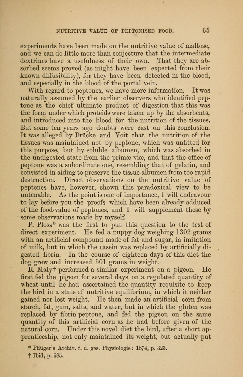 experiments have been made on the nutritive value of maltose, and we can do little more than conjecture that the intennediate dextrines have a usefulness of their own. That they are ab- sorbed seems proved (as might have been expected from their known difFusibility), for they have been detected in the blood, and especially in the blood of the portal vein. With regard to peptones, we have more information. It was naturally assumed by the earlier observers who identified pep- tone as the chief ultimate product of digestion that this was the form under which j^roteids were taken up by the absorbents, and introduced into the blood for the nutrition of the tissues. But some ten years ago doubts were cast on this conclusion. It was alleged by Briicke and Voit that the nutrition of the tissues was maintained not by peptone, which was imfitted for this purpose, but by soluble albumen, which was absorbed in the undigested state from the primee viae, and that the office of peptone was a subordinate one, resembling that of gelatin, and consisted in aiding to preserve the tissue-albumen from too rapid destruction. Direct observations on the nutritive value of peptones have, however, showTi this paradoxical view to be untenable. As the point is one of importance, I wiU endeavour to lay before you the proofs w^hich have been akeady adduced of the food-value of peptones, and I will supplement these by some observations made by myself. P. Plosz*' was the first to put this question to the test of direct experiment. He fed a puppy dog weighing 1302 grams with an artificial compound made of fat and sugar, in imitation of milk, but in which the casein was replaced by artificially di- gested fibrin. In the course of eighteen days of this diet the dog gi'ew and increased 501 gTams in weight. R. Malyt performed a similar experiment on a pigeon. He first fed the pigeon for several days on a regulated quantity of wheat until he had ascertained the quantity requisite to keep the bird in a state of nutritive equilibrium, in which it neither gained nor lost weight. He then made an artificial corn from starch, fat, gum, salts, and water, but in which the gluten was replaced by fibrin-peptone, and fed the pigeon on the same quantity of this artificial corn as he had before given of the natui'al corn. Under this novel diet the bird, after a short ap- prenticeship, not only maintained its weight, but actually put * Pfliiger's ArcHv. f. d. ges. Physiologie : 1874, p. 323. t Ibid, p. 585,