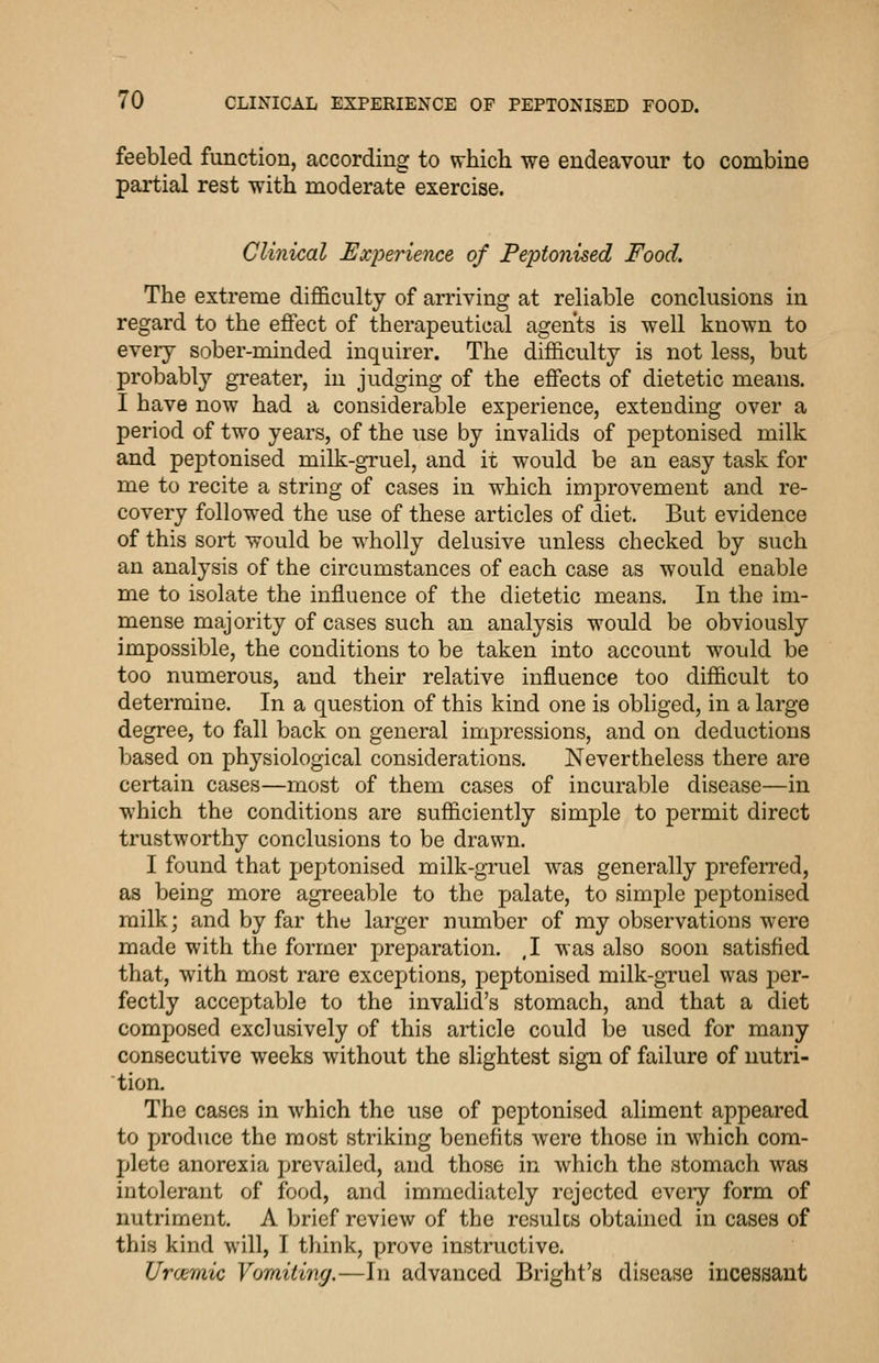 feebled function, according to which we endeavour to combine partial rest with moderate exercise. Clinical Experience of Peptonised Food. The extreme dijB&culty of arriving at reliable conclusions in regard to the effect of therapeutical agents is well known to every sober-minded inquirer. The difficulty is not less, but probably greater, in judging of the effects of dietetic means. I have now had a considerable experience, extending over a period of two years, of the use by invalids of peptonised milk and peptonised milk-gTuel, and it would be an easy task for me to recite a string of cases in which improvement and re- covery followed the use of these articles of diet. But evidence of this sort would be wholly delusive unless checked by such an analysis of the circumstances of each case as would enable me to isolate the influence of the dietetic means. In the im- mense majority of cases such an analysis would be obviously impossible, the conditions to be taken into account would be too numerous, and their relative influence too difficult to determine. In a question of this kind one is obliged, in a large degree, to fall back on general impressions, and on deductions based on physiological considerations. Nevertheless there are certain cases—most of them cases of incurable disease—in which the conditions are sufficiently simple to permit direct trustworthy conclusions to be drawn. I found that peptonised milk-gruel was generally prefeiTed, as being more agreeable to the palate, to simple peptonised milk; and by far the larger number of my observations were made with the former preparation. ,1 was also soon satisfied that, with most rare exceptions, peptonised milk-gruel was per- fectly acceptable to the invalid's stomach, and that a diet composed exclusively of this article could be used for many consecutive weeks without the slightest sign of failure of nutri- tion. The cases in which the use of peptonised aliment appeared to produce the most striking benefits were those in which com- jjlete anorexia prevailed, and those in which the stomach was intolerant of food, and immediately rejected every form of nutriment. A brief review of the results obtahicd in cases of this kind will, I think, prove instructive. Urcemic Vomiting.—In advanced Bright's disease incessant
