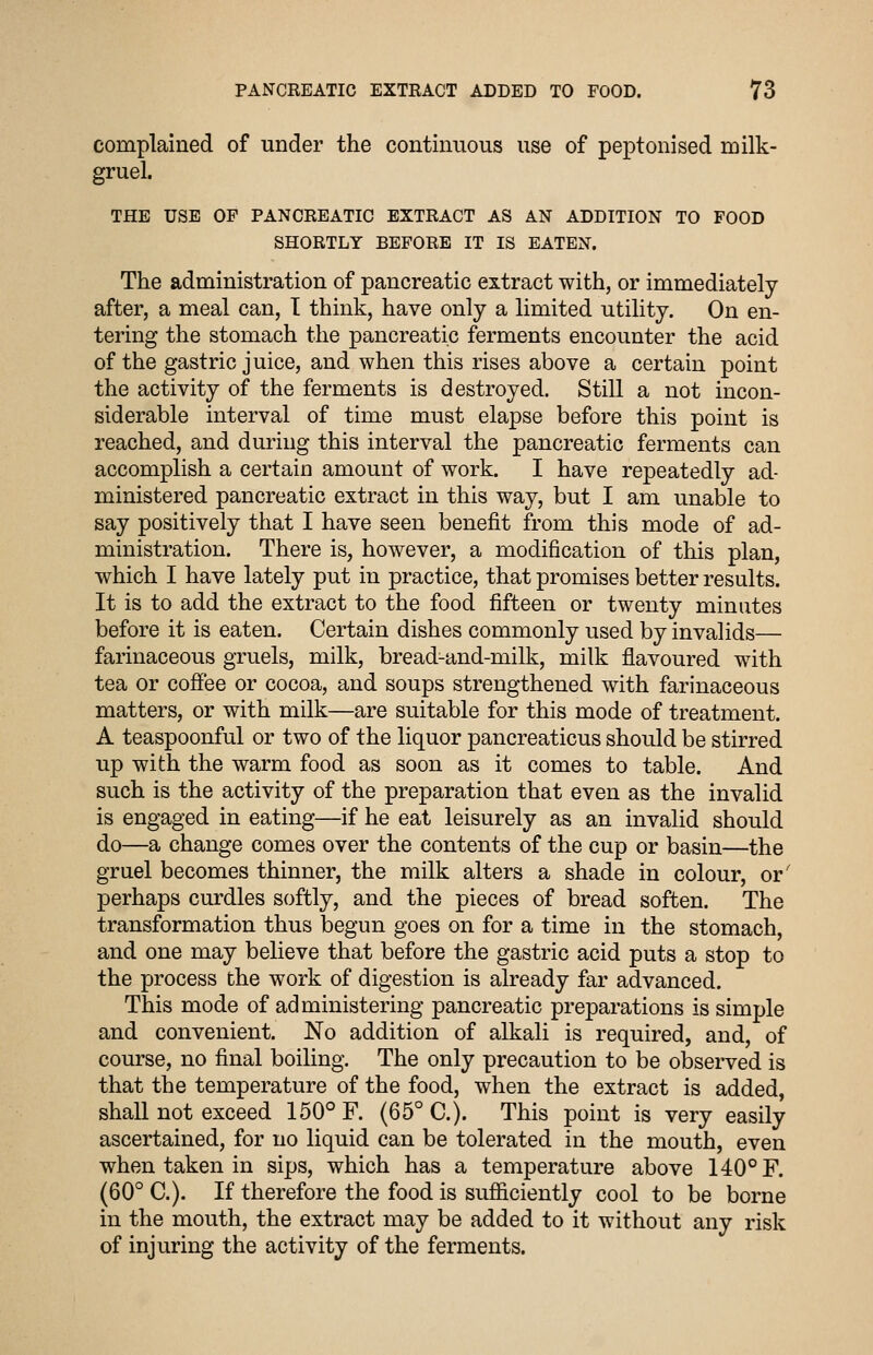 complained of under the continuous use of peptonised milk- gruel. THE USE OF PANCREATIC EXTRACT AS AN ADDITION TO FOOD SHORTLY BEFORE IT IS EATEN. The administration of pancreatic extract with, or immediately after, a meal can, T think, have only a limited utility. On en- tering the stomach the pancreatic ferments encounter the acid of the gastric juice, and when this rises above a certain point the activity of the ferments is destroyed. Still a not incon- siderable interval of time must elapse before this point is reached, and during this interval the pancreatic ferments can accomplish a certain amount of work. I have repeatedly ad- ministered pancreatic extract in this way, but I am unable to say positively that I have seen benefit from this mode of ad- ministration. There is, however, a modification of this plan, which I have lately put in practice, that promises better results. It is to add the extract to the food fifteen or twenty minutes before it is eaten. Certain dishes commonly used by invalids— farinaceous gruels, milk, bread-and-milk, milk flavoured with tea or cofiee or cocoa, and soups strengthened with farinaceous matters, or with milk—are suitable for this mode of treatment. A teaspoonful or two of the liquor pancreaticus should be stirred up with the warm food as soon as it comes to table. And such is the activity of the preparation that even as the invalid is engaged in eating—if he eat leisurely as an invalid should do—a change comes over the contents of the cup or basin—the gruel becomes thinner, the milk alters a shade in colour, or' perhaps curdles softly, and the pieces of bread soften. The transformation thus begun goes on for a time in the stomach, and one may believe that before the gastric acid puts a stop to the process the work of digestion is already far advanced. This mode of administering pancreatic preparations is simple and convenient. No addition of alkali is required, and, of course, no final boiling. The only precaution to be observed is that the temperature of the food, when the extract is added, shall not exceed 150° F. (65° C). This point is very easily ascertained, for no liquid can be tolerated in the mouth, even when taken in sips, which has a temperature above 140° F. (60° C). If therefore the food is sufficiently cool to be borne in the mouth, the extract may be added to it without any risk of injuring the activity of the ferments.