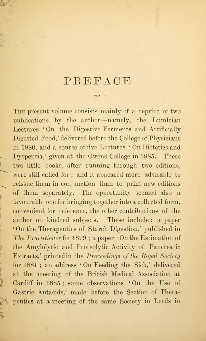 PREFACE The present volume consists mainly of a reprint of two publications by the author—namely, the Lumleian Lectures ' On the Digestive Ferments and Artificially Digested Food,' delivered before the College of Physicians in 1880, and a course of five Lectures * On Dietetics and Dyspepsia,' given at the Owens College in 1885. These ' two little books, after running through two editions, were still called for ; and it appeared more advisable to ^^ reissue them in conjunction than to print new editions of them separately. The opportunity seemed also a ; favourable one for bringing together into a collected form, * convenient for reference, the other contributions of the author on kindred subjects. These include : a paper 'On the Therapeutics of Starch Digestion,' published in The Practitioner for 1879 ; a paper * On the Estimation of ) the Amylolytic and I'roteolytic Activity of Pancreatic Extracts,' printed in the Proceedings of the lutijal Society for 1881 ; an address ' On Feeding the Sick,' delivered at the meeting of the British Medical Association at ^ Cardiff in 1885 ; some observations * On the Use of Gastric Antacids,' made before the Section of Thera- /\ peutics at a meeting of the same Society in Leeds in