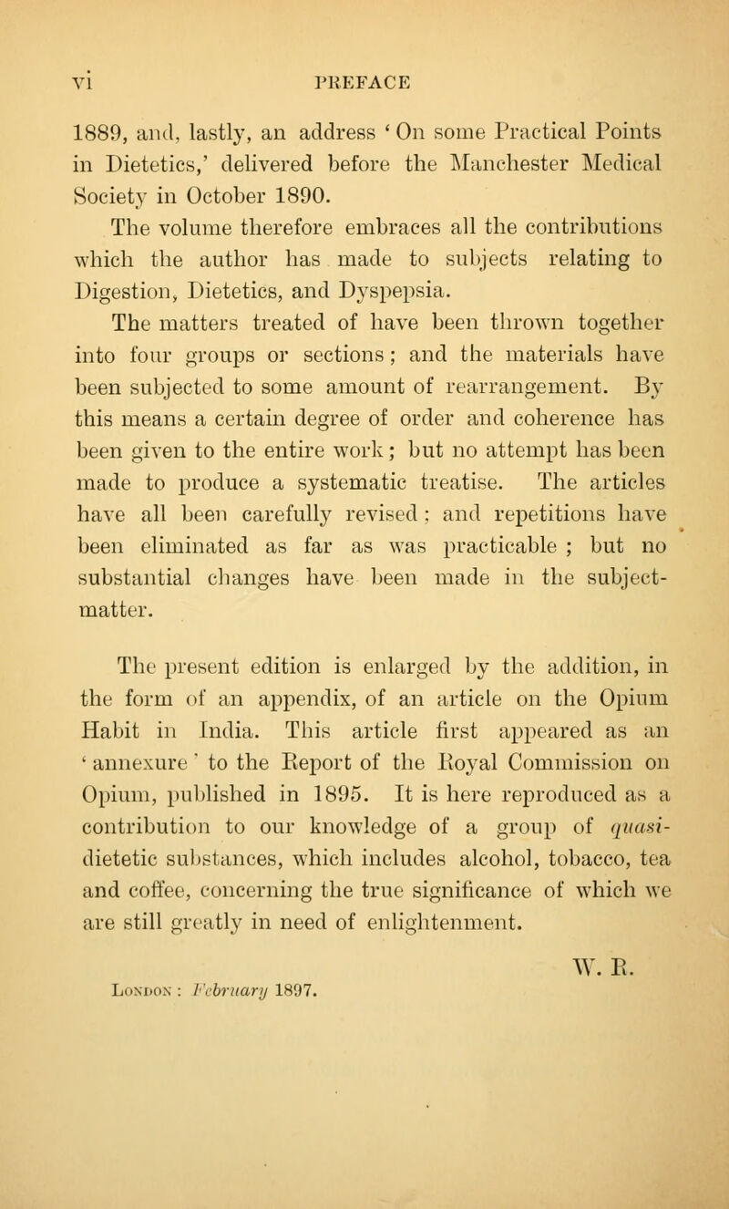 1889, and, lastly, an address ' On some Practical Points in Dietetics,' delivered before the Manchester Medical Society in October 1890. The volume therefore embraces all the contributions which the author has made to subjects relating to Digestion, Dietetics, and Dyspepsia. The matters treated of have been thrown together into four groups or sections; and the materials have been subjected to some amount of rearrangement. By this means a certain degree of order and coherence has been given to the entire work; but no attempt has been made to produce a systematic treatise. The articles have all been carefully revised ; and repetitions have been eliminated as far as was practicable ; but no substantial changes have been made in the subject- matter. The present edition is enlarged by the addition, in the form of an appendix, of an article on the Opium Habit in India. This article first appeared as an ' annexure  to the Eeport of the Pioyal Commission on Opium, published in 1895. It is here reproduced as a contribution to our knowledge of a group of quasi- dietetic substances, which includes alcohol, tobacco, tea and coffee, concerning the true significance of which we are still greatly in need of enlightenment. W. E. London : I'cbrnary 1897.