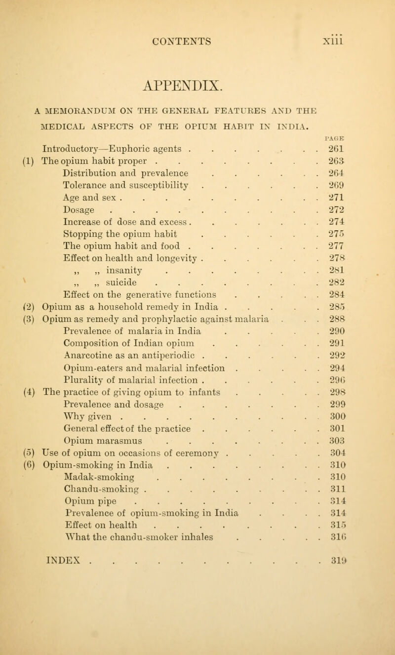 APPENDIX. A MEMORANDUM OX THE GENERAL FEATURES AND THE MEDICAL ASPECTS OF THE OPIUM HABIT IN INDIA. TAOE Introductory—Euphoric agents 2G1 (1) The opium habit proper ........ 263 Distribution and prevalence ...... 264 Tolerance and susceptibility ...... 269 Age and sex .......... 271 Dosage .......... 272 Increase of dose and excess ....... 274 Stopping the opium habit ...... 27r> The opium habit and food . . . . . . . 277 Effect on health and longevity ...... 27H „ „ insanity ........ 281 „ „ suicide ........ 282 Effect on the generative functions ... . . 284 (2) Opium as a household remedy in India ..... 285 (3) Opium as remedy and prophylactic against malaria . . 288 Prevalence of malaria in India ..... 290 Composition of Indian opium . . . . 291 Anarcotine as an antiperiodic ...... 292 Opium-eaters and malarial infection . . ... 294 Plurality of malarial infection ...... 296 (4) The practice of giving opium to infants ..... 298 Prevalence and dosage 299 Why given 300 General effect of the practice ...... 301 Opium marasmus ........ 303 (5) Use of opium on occasions of ceremony ..... 304 (6) Opium-smoking in India ........ 310 Madak-smoking ........ 310 Chandu-smoking ......... 311 Opium pipe ......... 314 Prevalence of opium-smoking in India . . . . 314 Effect on health 315 What the chandu-smoker inhales . . ... 31(> INDEX 319