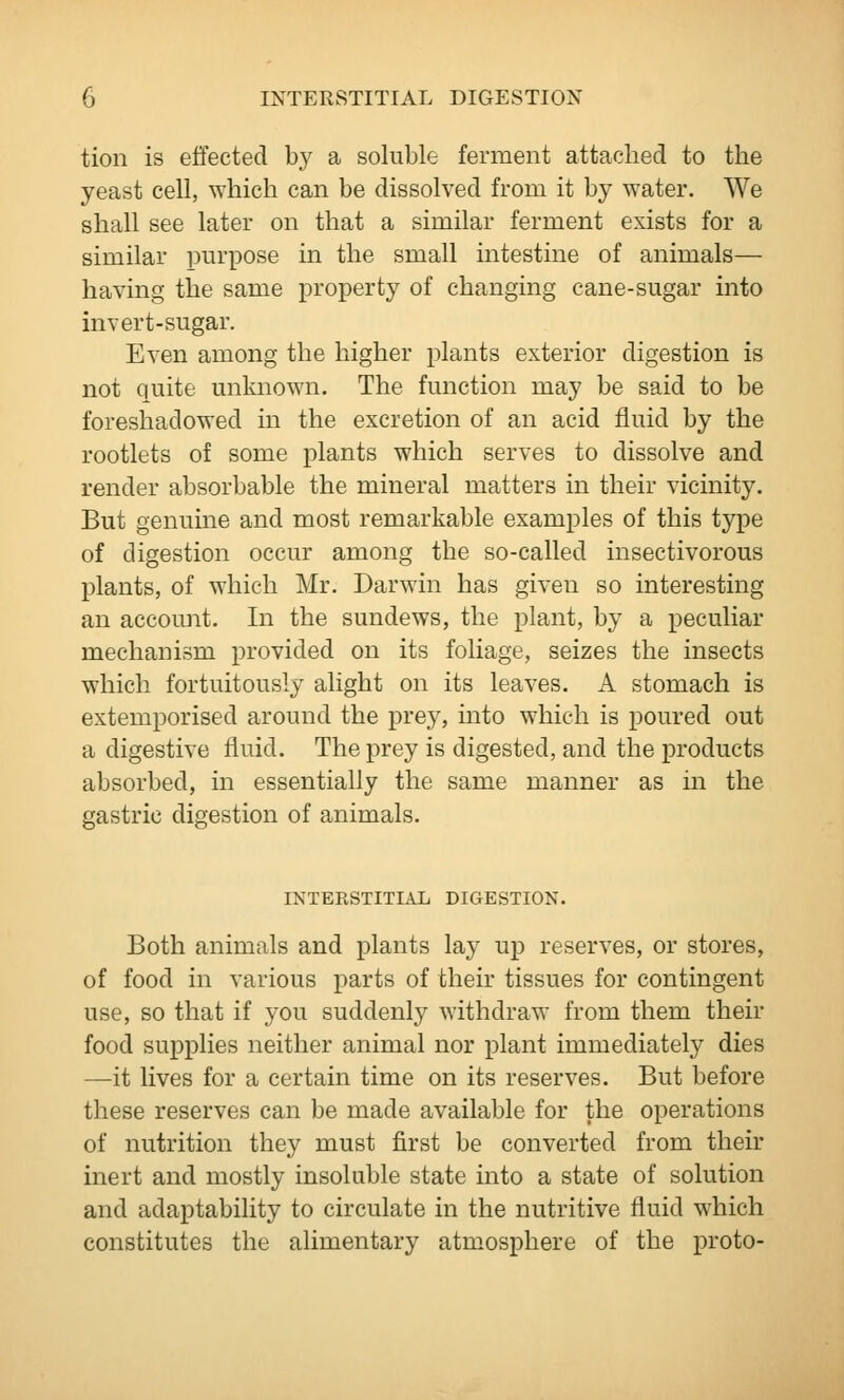 tion is effected by a soluble ferment attached to the yeast cell, which can be dissolved from it by water. We shall see later on that a similar ferment exists for a similar purpose in the small intestine of animals— having the same property of changing cane-sugar into invert-sugar. Even among the higher plants exterior digestion is not quite unknown. The function may be said to be foreshadowed in the excretion of an acid fluid by the rootlets of some plants which serves to dissolve and render absorbable the mineral matters in their vicinity. But genuine and most remarkable examples of this type of digestion occur among the so-called insectivorous plants, of which Mr. Darwin has given so interesting an account. In the sundews, the plant, by a peculiar mechanism provided on its foliage, seizes the insects which fortuitously alight on its leaves. A stomach is extemporised around the prey, into which is poured out a digestive fluid. The prey is digested, and the products absorbed, in essentially the same manner as in the gastric digestion of animals. INTEKSTITIAL DIGESTION. Both animals and plants lay up reserves, or stores, of food in various parts of their tissues for contingent use, so that if you suddenly withdraw from them their food supplies neither animal nor plant immediately dies —it lives for a certain time on its reserves. But before these reserves can be made available for the operations of nutrition they must first be converted from their inert and mostly insoluble state into a state of solution and adaptability to circulate in the nutritive fluid which constitutes the alimentary atmosphere of the proto-