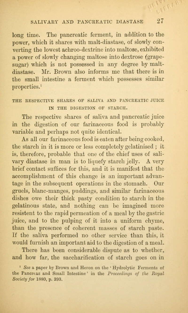 long time. The pancreatic ferment, in addition to the power, which it shares with malt-diastase, of slowly con- verting the lowest achroo-dextrine into maltose, exhibited a power of slowly changing maltose into dextrose (grape- sugar) which is not possessed in any degree by malt- diastase. Mr. Brown also informs me that there is in the small intestine a ferment which possesses similar properties.' THE RESPECTIVE SHARES OF SALIVA AND PANCREATIC JUICE IN THE DIGESTION OF STARCH. The respective shares of saHva and pancreatic juice in the digestion of our farinaceous food is probably variable and perhaps not quite identical. As all our farinaceous food is eaten after being cooked, the starch in it is more or less completely gelatinised ; it is, therefore, probable that one of the chief uses of sali- vary diastase in man is to liquefy starch jelly. A very brief contact suffices for this, and it is manifest that the accomplishment of this change is an important advan- tage in the subsequent operations in the stomach. Our gruels, blanc-manges, puddings, and similar farinaceous dishes owe their thick pasty condition to starch in the gelatinous state, and nothing can be imagined more resistent to the rapid permeation of a meal by the gastric juice, and to the pulping of it into a uniform chyme, than the presence of coherent masses of starch paste. If the saliva performed no other service than this, it would furnish an important aid to the digestion of a meal. There has been considerable dispute as to whether, and how far, the saccharification of starch goes on in ' See a paper by Brown and Heron on the ' Hydrolytic Fennents of the Pancrtas and Small Intestine' in the Proceedings of tJie Royal Society far 1880, p. 393.