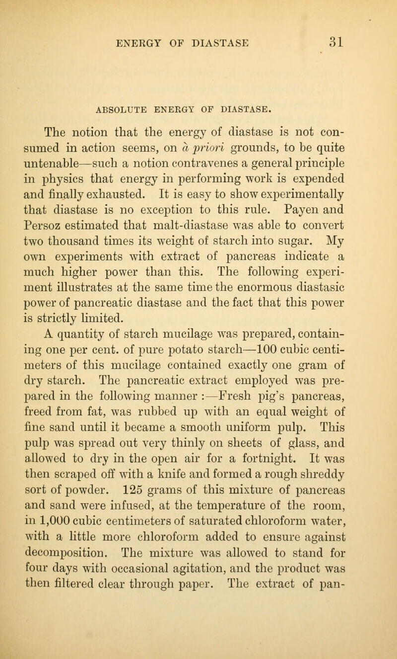 ABSOLUTE ENERGY OF DIASTASE. The notion that the energy of diastase is not con- sumed in action seems, on a priori grounds, to be quite untenable—such a notion contravenes a general principle in physics that energy in performing work is expended and finally exhausted. It is easy to show experimentally that diastase is no exception to this rule. Payen and Persoz estimated that malt-diastase was able to convert two thousand times its weight of starch into sugar. My own experiments with extract of pancreas indicate a much higher power than this. The following experi- ment illustrates at the same time the enormous diastasic power of pancreatic diastase and the fact that this power is strictly limited. A quantity of starch mucilage was prepared, contain- ing one per cent, of pure potato starch—100 cubic centi- meters of this mucilage contained exactly one gram of dry starch. The pancreatic extract employed was pre- pared in the following manner :—Fresh pig's pancreas, freed from fat, was rubbed up with an equal weight of fine sand until it became a smooth uniform pulp. This pulp was spread out very thinly on sheets of glass, and allowed to dry in the open air for a fortnight. It was then scraped off with a knife and formed a rough shreddy sort of powder. 125 grams of this mixture of pancreas and sand were infused, at the temperature of the room, in 1,000 cubic centimeters of saturated chloroform water, with a little more chloroform added to ensure against decomposition. The mixture was allowed to stand for four days with occasional agitation, and the product was then filtered clear through paper. The extract of pan-