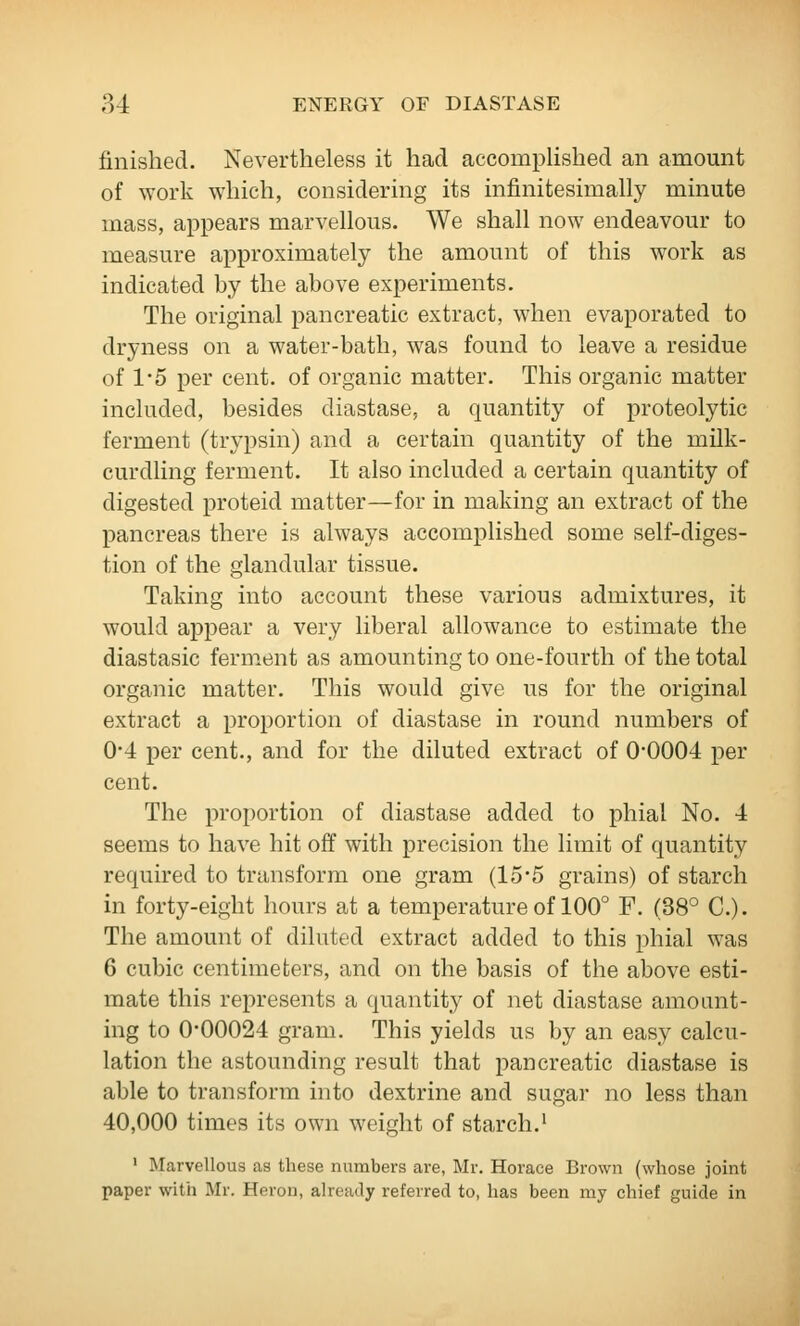 finished. Nevertheless it had accompHshed an amount of work which, considering its infinitesimally minute mass, appears marvellous. We shall now endeavour to measure approximately the amount of this work as indicated by the above experiments. The original pancreatic extract, when evaporated to dryness on a water-bath, was found to leave a residue of 15 per cent, of organic matter. This organic matter included, besides diastase, a quantity of proteolytic ferment (trypsin) and a certain quantity of the milk- curdling ferment. It also included a certain quantity of digested proteid matter—for in making an extract of the pancreas there is always accomplished some self-diges- tion of the glandular tissue. Taking into account these various admixtures, it would appear a very liberal allowance to estimate the diastasic ferment as amounting to one-fourth of the total organic matter. This would give us for the original extract a proportion of diastase in round numbers of 0'4 per cent., and for the diluted extract of 0*0004 per cent. The proportion of diastase added to phial No. 4 seems to have hit off with precision the limit of quantity required to transform one gram (15'5 grains) of starch in forty-eight hours at a temperature of 100° F. (38° C). The amount of diluted extract added to this phial was 6 cubic centimeters, and on the basis of the above esti- mate this represents a quantity of net diastase amount- ing to 0*00024 gram. This yields us by an easy calcu- lation the astounding result that pancreatic diastase is able to transform into dextrine and sugai* no less than 40,000 times its own weight of starch.' ' Marvellous as these numbers are, Mr, Horace Brown (whose joint paper with Mr. Heron, already referred to, has been my chief guide in