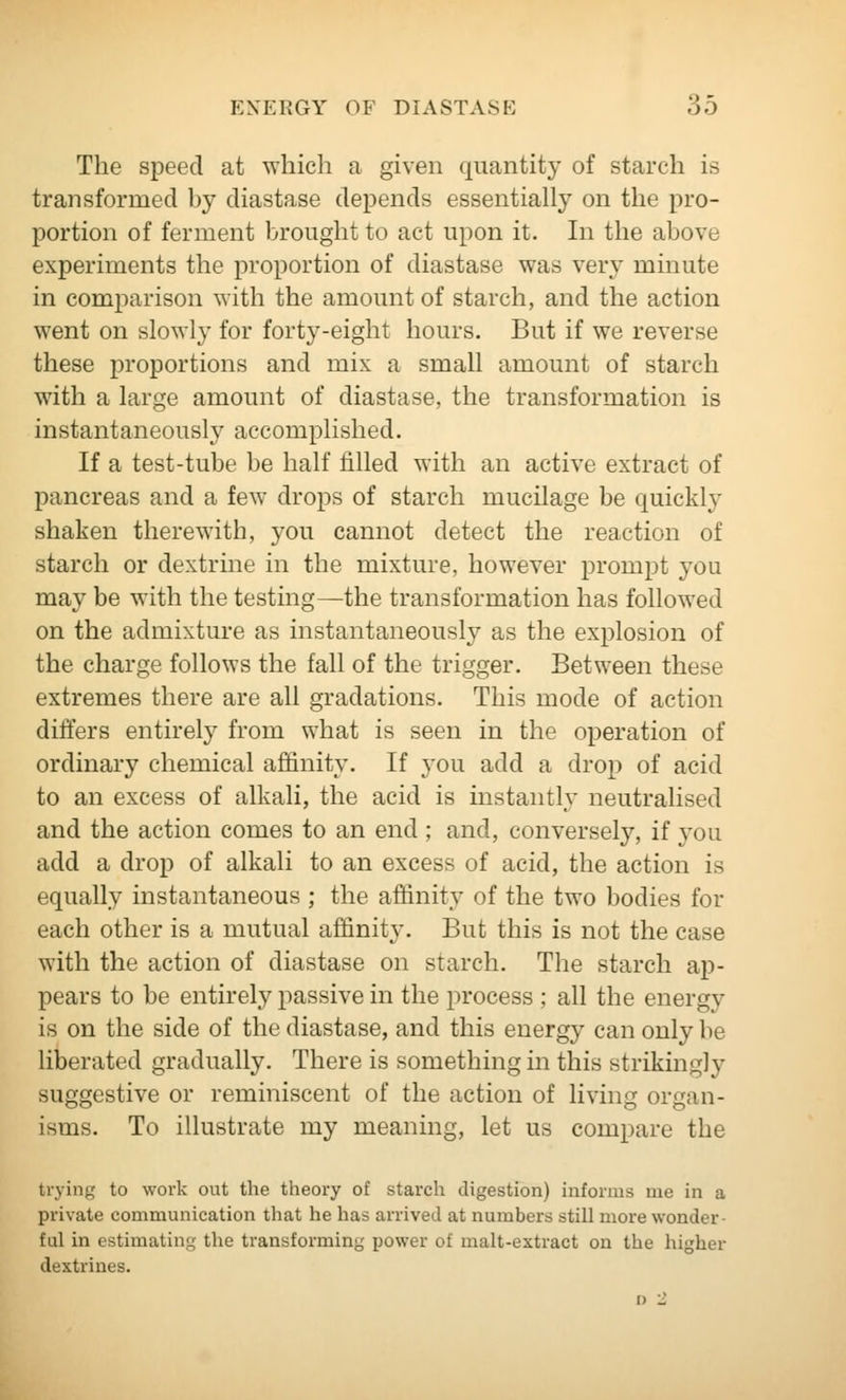The speed at which a given quantity of starch is transformed hy diastase depends essentially on the pro- portion of ferment brought to act upon it. In the above experiments the proportion of diastase was very minute in comparison with the amount of starch, and the action went on slowly for forty-eight hours. But if we reverse these proportions and mix a small amount of starch with a large amount of diastase, the transformation is instantaneously accomplished. If a test-tube be half filled with an active extract of pancreas and a few drops of starch mucilage be quickly shaken therewith, you cannot detect the reaction of starch or dextrine in the mixture, however prompt you may be with the testing—the transformation has followed on the admixture as instantaneously as the explosion of the charge follows the fall of the trigger. Between these extremes there are all gradations. This mode of action differs entirely from what is seen in the operation of ordinary chemical affinity. If you add a drop of acid to an excess of alkali, the acid is instantly neutralised and the action comes to an end ; and, conversely, if you add a drop of alkali to an excess of acid, the action is equally instantaneous ; the affinity of the two bodies for each other is a mutual affinity. But this is not the case with the action of diastase on starch. The starch ap- pears to be entirely passive in the process ; all the energy is on the side of the diastase, and this energy can only be liberated gradually. There is something in this strikingly suggestive or reminiscent of the action of living organ- isms. To illustrate my meaning, let us compare the trying to work out the theory of starch digestion) informs me in a private communication that he has arrived at numbers still more wonder- ful in estimating the transforming power of malt-extract on the higher dextrines.