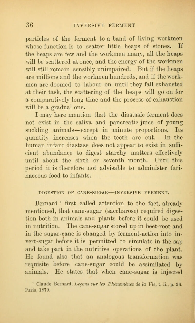 particles of the ferment to a band of living workmen whose function is to scatter little heaps of stones. If the heajDs are few and the workmen many, all the heaps will be scattered at once, and the energy of the workmen will still remain sensibly unimpaired. But if the heaps are millions and the workmen hundreds, and if the work- men are doomed to labour on until they fall exhausted at their task, the scattering of the heaps will go on for a comparatively long time and the process of exhaustion will be a gradual one. I may here mention that the diastasic ferment does not exist in the saliva and pancreatic juice of 3'oung suckling animals—except in minute proportions. Its quantity increases when the teeth are cut. In the human infant diastase does not appear to exist in suffi- cient abundance to digest starchy matters effectively until about the sixth or seventh month. Until this period it is therefore not advisable to administer fari- naceous food to infants. DIGESTION OF CANE-SUGAR—INVERSIVE FERMENT. Bernard ' first called attention to the fact, already mentioned, that cane-sugar (saccharose) required diges- tion both in animals and plants before it could be used in nutrition. The cane-sugar stored up in beet-root and in the sugar-cane is changed by ferment-action into in- vert-sugar before it is permitted to circulate in the sap and take part in the nutritive operations of the plant. He found also that an analogous transformation was requisite before cane-sugar could be assimilated by animals. He states that when cane-sugar is injected ' Claude Bernard, Legons sur les Phinomenes de la Vie, t. ii., p. 36. I'aris, IbT'J.