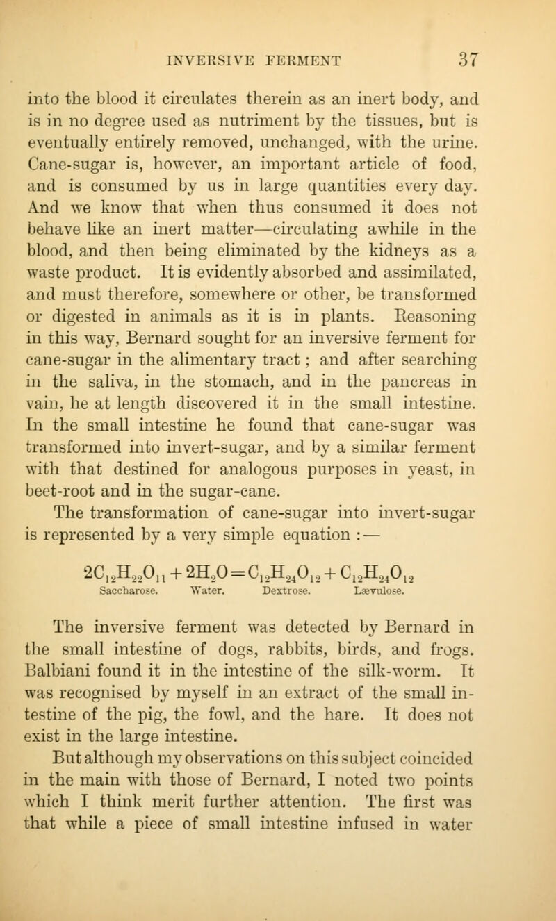 into the blood it circulates therein as an inert body, and is in no degree used as nutriment by the tissues, but is eventually entirely removed, unchanged, with the urine. Cane-sugar is, however, an important article of food, and is consumed by us in large quantities every day. And we know that when thus consumed it does not behave like an inert matter—circulating awhile in the blood, and then being eliminated by the kidneys as a waste product. It is evidently absorbed and assimilated, and must therefore, somewhere or other, be transformed or digested in animals as it is in plants. Reasoning in this way, Bernard sought for an inversive ferment for cane-sugar in the alimentary tract; and after searching in the saliva, m the stomach, and in the pancreas in vam, he at length discovered it in the small intestine. In the small intestine he found that cane-sugar was transformed into invert-sugar, and by a similar ferment with that destined for analogous purposes in yeast, in beet-root and in the sugar-cane. The transformation of cane-sugar into invert-sugar is represented by a very simple equation : — ^^I2^22^n + 2H20 = C,2H240i2 + Ci2H240,2 Saccharose. Water. Dextrose. Laevtilose. The inversive ferment was detected by Bernard in the small intestine of dogs, rabbits, birds, and frogs. Balbiani found it in the intestine of the silk-worm. It was recogiiised by myself in an extract of the small in- testine of the pig, the fowl, and the hare. It does not exist in the large intestine. But although my observations on this subject coincided in the main with those of Bernard, I noted two points which I think merit further attention. The first was that while a piece of small intestine infused in water