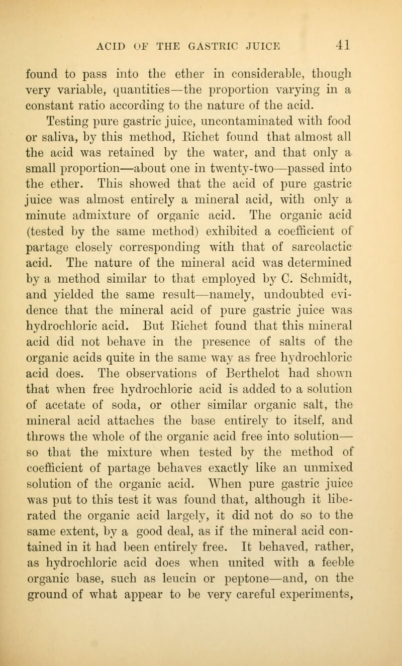 found to pass into the ether in considerahle, though very variable, quantities—the proportion varying in a constant ratio according to the nature of the acid. Testing pure gastric juice, uncontaminated with food or sahva, by this method, Eichet found that almost all the acid was retained by the water, and that only a small proportion—about one in twenty-two—passed into the ether. This showed that the acid of pure gastric juice was almost entirely a mineral acid, with only a minute admixture of organic acid. The organic acid (tested by the same method) exhibited a coefficient of partage closely corresponding with that of sarcolactic acid. The nature of the mineral acid was determined by a method similar to that employed by C. Schmidt, and yielded the same result—namely, undoubted evi- dence that the mineral acid of pure gastric juice was hydrochloric acid. But Eichet found that this mineral acid did not behave in the presence of salts of the organic acids quite in the same way as free hydrochloric acid does. The observations of Berthelot had shown that when free hydrochloric acid is added to a solution of acetate of soda, or other similar organic salt, the mineral acid attaches the base entirely to itself, and throws the whole of the organic acid free into solution— so that the mixture when tested by the method of coefficient of partage behaves exactly like an unmixed solution of the organic acid. When pure gastric juice was put to this test it was found that, although it libe- rated the organic acid largely, it did not do so to the same extent, by a good deal, as if the mineral acid con- tained in it had been entirely free. It behaved, rather, as hydrochloric acid does when united with a feeble organic base, such as leucin or peptone—and, on the ground of what appear to be very careful experiments.