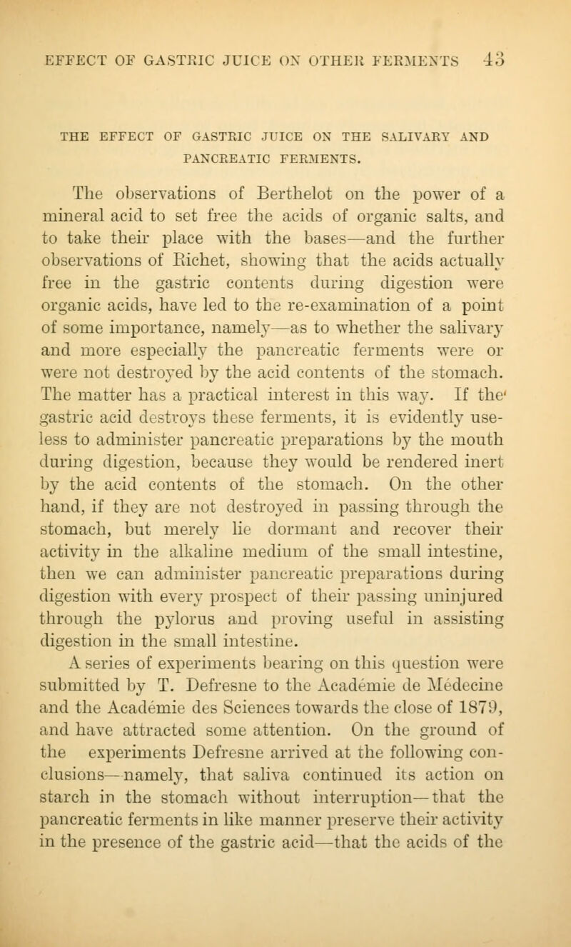 THE EFFECT OF GASTKIC JUICE OX THE SALIVARY AND PANCREATIC FERMENTS. The observations of Berthelot on the power of a mineral acid to set free the acids of organic salts, and to take their place with the bases—and the further observations of Richet, showing that the acids actually free in the gastric contents during digestion were organic acids, have led to the re-examination of a point of some importance, namel}'—as to whether the salivary and more especially the pancreatic ferments were or were not destro3'ed ])y the acid contents of the stomach. The matter has a practical interest in this way. If the' gastric acid destroys these ferments, it is evidently use- less to administer pancreatic preparations by the mouth during digestion, because they would be rendered inert by the acid contents of the stomach. On the other hand, if they are not destroyed in passing through the stomach, but merely lie dormant and recover their activity in the alkalme medium of the small intestine, then we can administer pancreatic preparations during digestion with every prospect of their passing uninjured through the pylorus and proving useful in assisting digestion in the small intestine. A series of experiments bearing on this question were submitted by T. Defresne to the Academic de Medecine and the Academic des Sciences towards the close of 1870, and have attracted some attention. On the ground of the experiments Defresne arrived at the following con- clusions—namely, that saliva continued its action on starch in the stomach without interruption—that the pancreatic ferments in like manner preserve their acti\dty in the presence of the gastric acid—that the acids of the