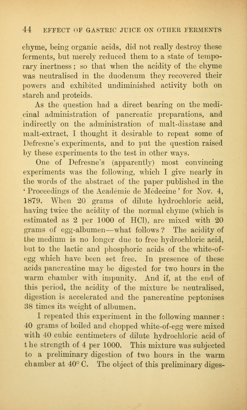 chyme, being organic acids, did not really destro}' these ferments, but merely reduced them to a state of tempo- rary inertness; so that when the acidity of the chyme was neutralised in the duodenum they recovered their powers and exhibited undiminished activity both on starch and proteids. As the question had a direct bearing on the medi- cinal administration of pancreatic preparations, and indirectly on the administration of malt-diastase and malt-extract, I thought it desirable to repeat some of Defresne's experiments, and to put the question raised by these experiments to the test in other waj's. One of Defresne's (apparently) most convincmg experiments was the following, which I give nearly in the words of the abstract of the paper published in the ' Proceedings of the Academic de Medecine' for Nov. 4, 1879. When 20 grams of dilute hydrochloric acid, having twice the acidity of the normal chyme (which is estimated as 2 per 1000 of HCl), are mixed with 20 grams of egg-albumen—what follows ? The acidity of the medium is no longer due to free hj'drochloric acid, but to the lactic and phosphoric acids of the white-of- egg which have been set free. In presence of these acids pancreatine may be digested for two hours in the warm chamber with impunity. And if, at the end of this period, the acidity of the mixture be neutralised, digestion is accelerated and the pancreatine peptonises 38 times its weight of albumen. I repeated this experiment in the following manner : 40 grams of boiled and chopped white-of-egg were mixed with 40 cubic centimeters of dilute hydrochloric acid of the strength of 4 per 1000, This mixture was subjected to a preliminary digestion of two hours in the warm chamber at 40° C. The object of this preliminary diges-