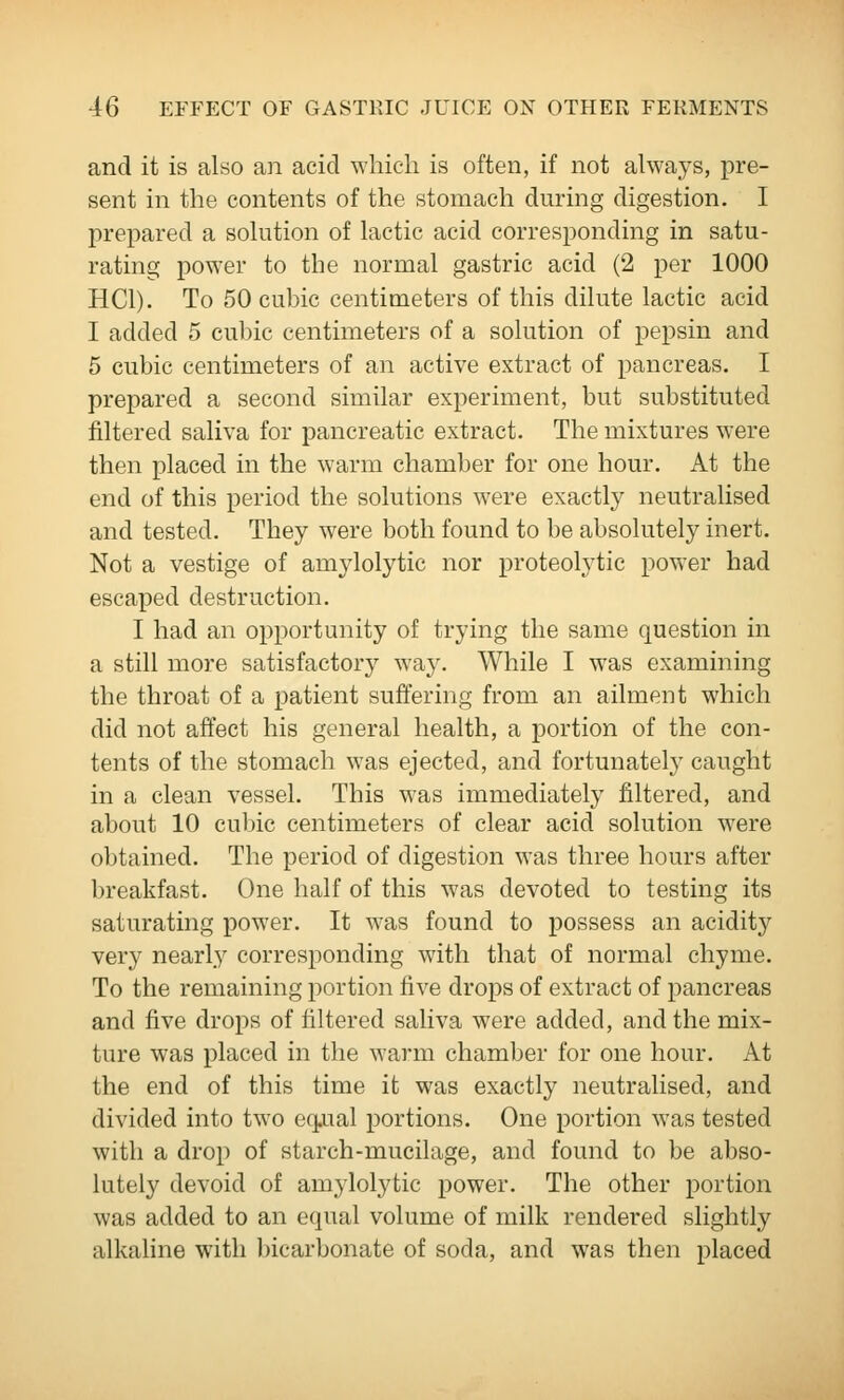 and it is also an acid which is often, if not always, pre- sent in the contents of the stomach during digestion. I prepared a sohition of lactic acid corresponding in satu- rating power to the normal gastric acid (2 per 1000 HCl). To 50 cubic centimeters of this dilute lactic acid I added 5 cubic centimeters of a solution of pepsin and 5 cubic centimeters of an active extract of pancreas. I prepared a second similar experiment, but substituted filtered saliva for pancreatic extract. The mixtures were then placed in the warm chamber for one hour. At the end of this period the solutions were exactly neutralised and tested. They were both found to be absolutely inert. Not a vestige of amylolytic nor proteolytic power had escaped destruction. I had an opportunity of trying the same question in a still more satisfactory way. While I was examining the throat of a patient suffering from an ailment which did not affect his general health, a portion of the con- tents of the stomach was ejected, and fortunately caught in a clean vessel. This was immediately filtered, and about 10 cubic centimeters of clear acid solution were obtained. The period of digestion was three hours after breakfast. One half of this was devoted to testing its saturating power. It was found to possess an acidity very nearly corresponding wdth that of normal chyme. To the remaining portion five drops of extract of pancreas and five drops of filtered saliva were added, and the mix- ture was placed in the warm chamber for one hour. At the end of this time it was exactly neutralised, and divided into two eqxisd portions. One portion was tested with a drop of starch-mucilage, and found to be abso- lutely devoid of amylolytic power. The other portion was added to an equal volume of milk rendered slightly alkaline with bicarbonate of soda, and was then placed