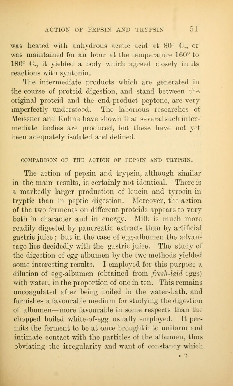 was heated with anhydrous acetic acid at 80° C, or was maintained for an hour at the temperature 160° to 180° C, it yielded a body which agreed closely in its reactions with syntonin. The intermediate products which are generated in the course of proteid digestion, and stand between the original proteid and the end-product peptone, are very imperfectly understood. The laborious researches of Meissner and Kiihne have shown that several such inter- mediate bodies are produced, but these have not yet been adequately isolated and defined. COMPAEISON OF THE ACTION OF PEPSIN AND TRYPSIN. The action of pepsin and trypsin, although similar in the main results, is certainly not identical. There is a markedly larger production of leucin and tyrosin in tryptic than in peptic digestion. Moreover, the action of the two ferments on different proteids appears to vary both in character and in energy. Milk is much more readily digested by pancreatic extracts than by artificial gastric juice ; but in the case of egg-albumen the advan- tage lies decidedly with the gastric juice. The study of the digestion of egg-albumen by the two methods yielded some interesting results. I employed for this purpose a dilution of egg-albumen (obtained from fresh-laid eggs) with water, in the proportion of one in ten. This remains uncoagulated after being boiled in the water-bath, and furnishes a favourable medium for studying the digestion of albumen—more favourable in some respects than the chopped boiled white-of-egg usually employed. It per- mits the ferment to be at once brought into uniform and intimate contact with the particles of the albumen, thus obviating the irregularity and want of constancy which