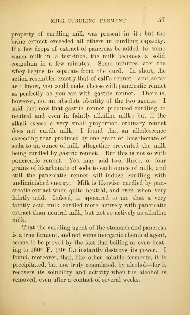 property of curdling niilk was present in it ; but the brine extract exceeded all others in curdling capacity. If a few drops of extract of pancreas be added to some warm milk in a test-tube, the milk becomes a solid coagulum in a few minutes. Some minutes later the whey begins to separate from the curd. In short, the action resembles exactly that of calf's rennet; and, so far as I know, you could make cheese with pancreatic rennet as perfectly as you can with gastric rennet. There is, however, not an absolute identity of the two agents. I said just now that gastric rennet produced curdling in neutral and even in faintly alkaline milk; but if the alkali exceed a very small proportion, ordinary rennet does not curdle milk. I found that an alkalescence exceeding that produced by one grain of bicarbonate of soda to an ounce of milk altogether prevented the milk being curdled by gastric rennet. But this is not so with pancreatic rennet. You may add two, three, or four grains of bicarbonate of soda to each ounce of milk, and still the pancreatic rennet will induce curdling with undiminished energy. Milk is likewise curdled by pan- creatic extract when quite neutral, and even when very faintly acid. Indeed, it appeared to me that a very faintly acid milk curdled more actively with pancreatic extract than neutral milk, but not so actively as alkaline milk. That the curdling agent of the stomach and pancreas is a true ferment, and not some inorganic chemical agent, seems to be proved by the fact that boiling or even heat- ing to 160° F. (70 C.) instantly destroys its power. I found, moreover, that, hke other soluble ferments, it is precipitated, but not truly coagulated, by alcohol—for it recovers its solubility and activity when the alcohol is removed, even after a contact of several weeks.