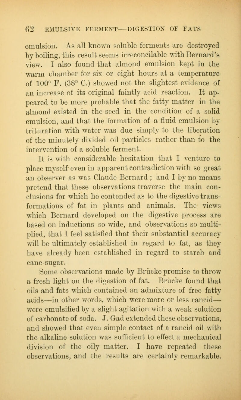 emulsion. As all known soluble ferments are destroyed by boiling, this result seems irreconcilable with Bernard's view. I also found that almond emulsion kept in the warm chamber for six or eight hours at a temperature of 100° F. (38° C.) showed not the slightest evidence of an increase of its original faintly acid reaction. It ap- peared to be more probable that the fatty matter in the almond existed in the seed in the condition of a solid emulsion, and that the formation of a fluid emulsion by trituration with water was due simply to the liberation of the minutely divided oil particles rather than to the intervention of a soluble ferment. It is with considerable hesitation that I venture to place myself- even in apparent contradiction with so great an observer as was Claude Bernard ; and I by no means pretend that these observations traverse the main con- clusions for which he contended as to the digestive trans- formations of fat in plants and animals. The views which Bernard developed on the digestive process are based on inductions so wide, and observations so multi- plied, that I feel satisfied that their substantial accuracy will be ultimately established in regard to fat, as they have already been established in regard to starch and cane-sugar. Some observations made by Briicke promise to throw a fresh light on the digestion of fat. Briicke found that oils and fats which contained an admixture of free fatty acids—in other words, which were more or less rancid— were emulsified by a slight agitation with a weak solution of carbonate of soda. J. Gad extended these observations, and showed that even simple contact of a rancid oil with the alkaline solution was sufficient to effect a mechanical division of the oily matter. I have repeated these observations, and the results are certainly remarkable.