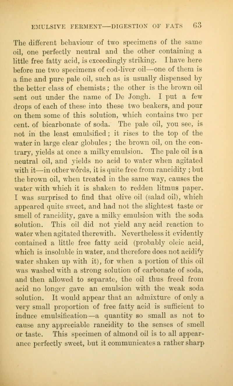 The different behaviour of two specimens of the same oil, one perfectly neutral and the other containing a little free fatty acid, is exceedingly striking. I have here before me two specimens of cod-liver oil—one of them is a fine and pure pale oil, such as is usually dispensed by the better class of chemists; the other is the brown oil sent out under the name of De Jongh. I put a few drops of each of these into these two beakers, and pour on them some of this solution, which contains two per cent, of bicarbonate of soda. The pale oil, you see, is not in the least emulsified; it rises to the top of the water in large clear globules; the brown oil, on the con- trary, yields at once a milky emulsion. The pale oil is a neutral oil, and yields no acid to water when agitated with it—in other words, it is quite free from rancidity ; but the brown oil, when treated in the same way, causes the water with which it is shaken to redden litmus paper. I was surprised to find that olive oil (salad oil), which appeared quite sweet, and had not the slightest taste or smell of rancidity, gave a milky emulsion with the soda solution. This oil did not yield any acid reaction to water when agitated therewith. Nevertheless it evidently contained a little free fatty acid (probabl}' oleic acid, which is insoluble in water, and therefore does not acidify water shaken up with it), for when a portion of this oil was washed with a strong solution of carbonate of soda, and then allowed to separate, the oil thus freed from acid no longer gave an emulsion with the weak soda solution. It would appear that an admixture of only a very small proportion of free fatty acid is sufficient to induce emulsification—a quantity so small as not to cause any appreciable rancidity to the senses of smell or taste. This specimen of almond oil is to all appear- ance perfectly sweet, but it communicates a rather sharp