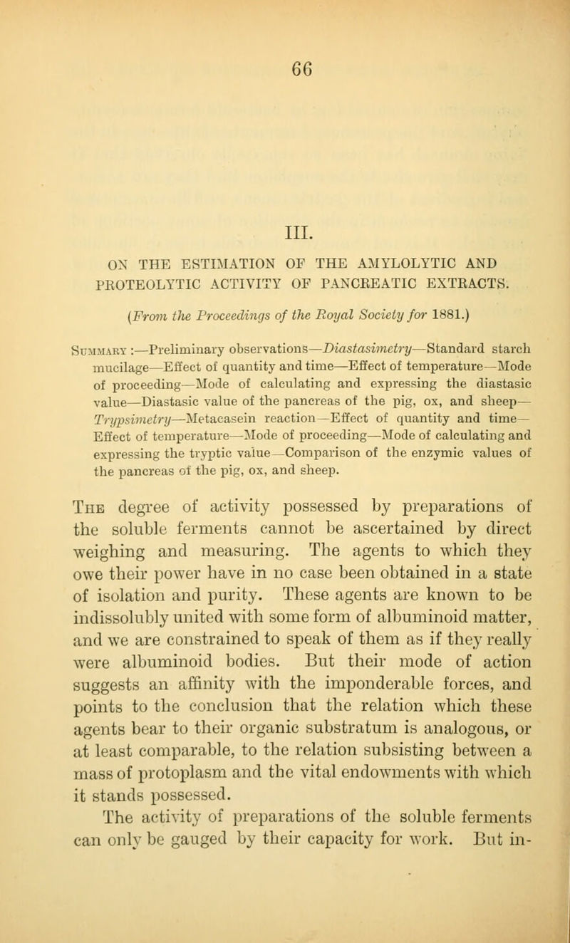 6Q III. ON THE ESTIMATION OF THE AMYLOLYTIC AND PROTEOLYTIC ACTIVITY OF PANCREATIC EXTRACTS. (From the Proceedings of the Royal Society for 1881.) Summary :—Preliminary observations—Diastasimetry—Standard starch mucilage—Effect of quantity and time—Effect of temperature—Mode of proceeding—Mode of calculating and expressing the diastasic value—Diastasic value of the pancreas of the pig, ox, and sheeii— Trypsimetry—Metacasein reaction—Effect of quantity and time— Effect of temperature—Mode of proceeding—Mode of calculating and expressing the tryptic value—Comparison of the enzymic values of the pancreas of the pig, ox, and sheep. The degree of activity possessed by preparations of the soluble ferments cannot be ascertained by direct weighing and measuring. The agents to which they owe their power have in no case been obtained in a state of isolation and purity. These agents are known to be indissolubly united with some form of albuminoid matter, and we are constrained to speak of them as if they really were albuminoid bodies. But their mode of action suggests an affinity with the imponderable forces, and points to the conclusion that the relation which these agents bear to their organic substratum is analogous, or at least comparable, to the relation subsisting between a mass of protoplasm and the vital endowments with which it stands possessed. The activity of preparations of the soluble ferments can only be gauged by their capacity for work. But in-