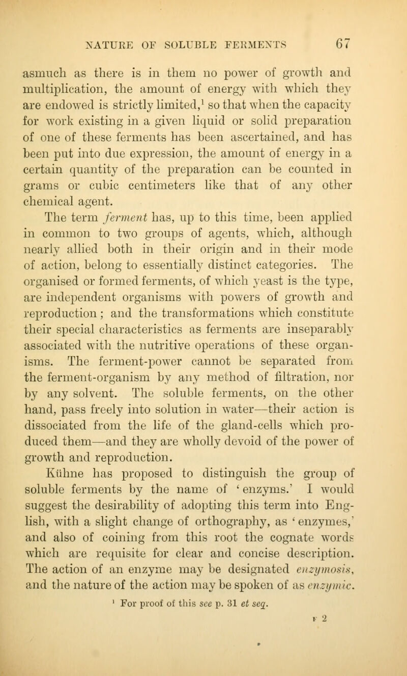 asmucli as there is in them no power of growtli and muhiphcation, the amount of energy with which they are endowed is strictly limited,' so that when the capacity for work existing in a given liquid or solid preparation of one of these ferments has been ascertained, and has been put into due expression, the amount of energy in a certain quantity of the preparation can be counted in grams or cubic centimeters like that of any other chemical agent. The term ferment has, up to this time, been applied in common to two groups of agents, which, although nearly allied both in their origin and in then* mode of action, belong to essentially distinct categories. The organised or formed ferments, of which yeast is the type, are independent organisms with powers of growth and reproduction ; and the transformations which constitute their special characteristics as ferments are inseparably associated with the nutritive operations of these organ- isms. The ferment-power cannot be separated from the ferment-organism by any method of filtration, nor by any solvent. The soluble ferments, on the other hand, pass freely into solution in water—their action is dissociated from the life of the gland-cells which pro- duced them—and they are wholly devoid of the power of growth and reproduction. Kuhne has proposed to distinguish the group of soluble ferments by the name of ' enzyms.' I would suggest the desirability of adopting this term into Eng- lish, with a slight change of orthography, as ' enzymes,' and also of coining from this root the cognate words which are requisite for clear and concise description. The action of an enzyme may be designated en zymosis, and the nature of the action may be spoken of as enzymlc. ' For proof of this see p. 31 et seq^.