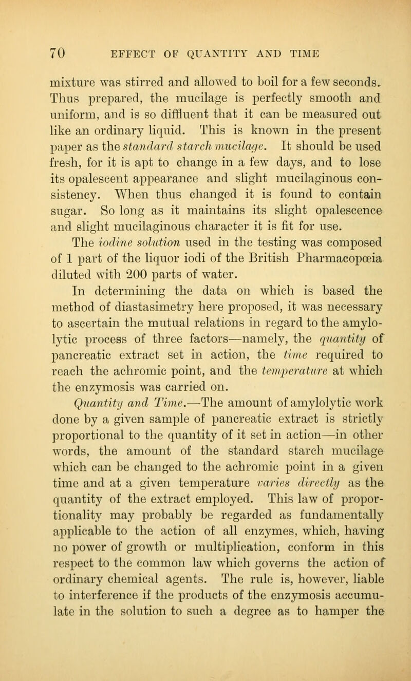 mixture was stirred and allowed to boil for a few seconds. Thus prepared, the mucilage is perfectly smooth and uniform, and is so diffluent that it can be measured out like an ordinary liquid. This is known in the present paper as the standard starch nmeilaf/e. It should be used fresh, for it is apt to change in a few days, and to lose its opalescent appearance and slight mucilaginous con- sistency. When thus changed it is found to contain sugar. So long as it maintains its slight opalescence and slight mucilaginous character it is fit for use. The iodine solution used in the testing was composed of 1 part of the liquor iodi of the British Pharmacopoeia diluted with 200 parts of water. In determining the data on which is based the method of diastasimetry here proposed, it was necessary to ascertain the mutual relations in regard to the amylo- Ij^tic process of three factors—namely, the quantity of pancreatic extract set in action, the time required to reach the achromic point, and the temperature at which the en zymosis was carried on. Quantitij and Time.—The amount of amylolytic work done by a given sample of pancreatic extract is strictly proportional to the quantity of it set in action—in other words, the amount of the standard starch mucilage w'hich can be changed to the achromic point in a given time and at a given temperature varies directly as the quantity of the extract employed. This law of propor- tionality may probably be regarded as fundamentally applicable to the action of all enzymes, which, having no power of growth or multiplication, conform in this respect to the common law which governs the action of ordinary chemical agents. The rule is, however, liable to interference if the products of the enzymosis accumu- late in the solution to such a degree as to hamper the