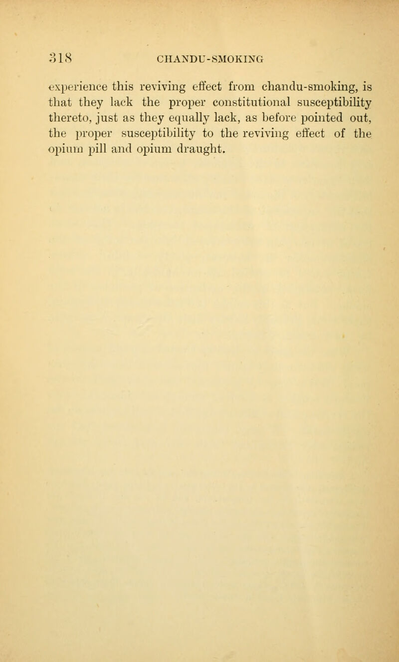 experience this reviving effect from chandu-smoking, is that they lack the proper constitutional suseeptibiUty thereto, just as they equally lack, as before pointed out, the proper susceptibility to the reviving effect of the opiurn pill and opium draught.