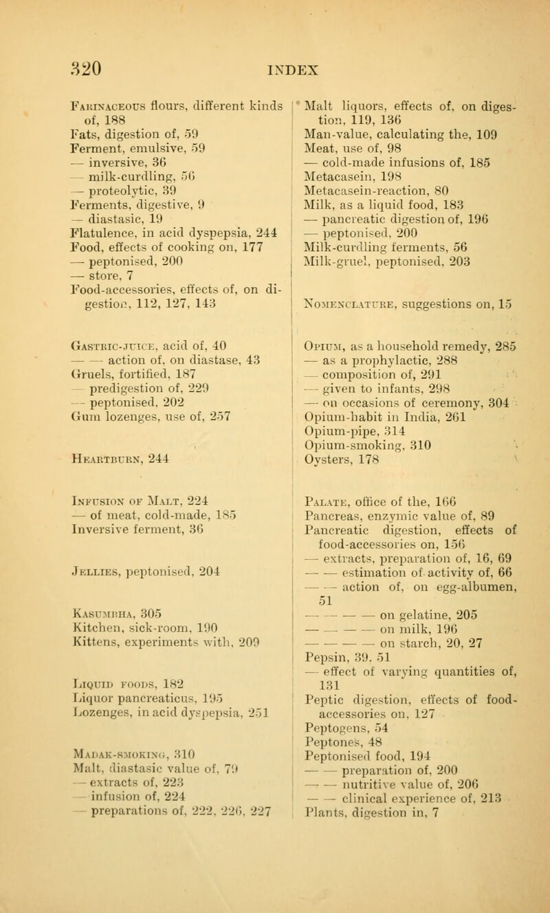 Fauinaceous flours, different kinds of, 188 Fats, digestion of, 59 Ferment, emulsive, 59 — inversive, 36 — milk-curdling, 50 — proteolytic, 39 Ferments, digestive, 9 — diastasic, 19 Flatulence, in acid dyspepsia, 244 Food, effects of cooking on, 177 — peptonised, 200 — store, 7 Food-accessories, effects of, on di- gestioi}, 112, 127, 143 GASTRic-JricK, acid of, 40 action of, on diastase, 43 Gruels, fortified, 187 predigestion of, 229 - peptonised, 202 (iuiii lozenges, use of, 257 Heartburn, 244 Malt liquors, effects of, on diges- tion, 119, 136 Man-value, calculating the, 109 Meat, use of, 98 — cold-made infusions of, 185 Metacasein, 198 Metacasein-reaction, 80 Milk, as a liquid food, 183 — pancreatic digestion of, 196 — peptoni-^ed. 200 Milk-curdling ferments, 56 Milk-gruel, peptonised. 203 NoMEXCLAiTRE, Suggestions on, 15 OriUM, as a liousebold remedy, 285 — as a prophylactic, 288 — composition of, 291 — given to infants, 298 — on occasions of ceremony, 304 Opium-habit in India, 261 Opium-pipe, .'il4 Opium-smoking. 310 Ovsters, 178 Ini'Usiox of ]\1alt. 224 — of meat, cold-made, 185 Inversive ferment, 36 Jkllies, peptonised, 204 Kasumrha, 305 Kitchen, sick-room. 190 Kittens, experiments with. 209 Liquid foods, 182 Liquor pancreaticus, 195 Lozenges, in acid dyspepsia, 251 Madak-rmokini;, HIO Malt, diastasic value of, 79 — extracts of, 223 - infusion of, 224 - preparations of, 222. 226, 227 Palate, office of the, 166 Pancreas, enzymic value of, 89 Pancreatic digestion, effects of food-accessories on, 156 — extracts, jireparation of, 16, 69 estimation of activity of, 66 — -- action of, on egg-albumen, 51 • on gelatine, 205 — on milk, 196 on starch, 20, 27 Pepsin, 39. 51 — effect of varying quantities of, 131 Peptic digestion, effects of food- accessories on,127 Peptogens, 54 Peptones, 48 Peptonised food, 194 preparation of, 200 — — nutritive value of, 206 clinical experience of, 213 Plants, digestion in, 7