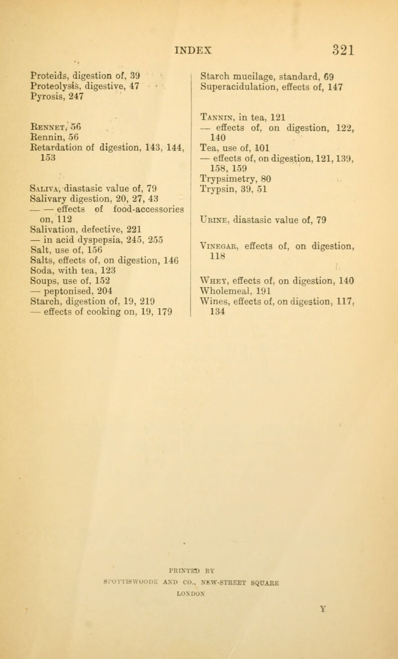 Proteids, digestion of, 39 Proteolysis, digestive, 47 Pyrosis, 247 Rennet, 56 Rennin, 56 Retardation of digestion, 143, 144, 153 Saliva, diastasic value of, 79 Salivary digestion, 20, 27, 43 — — effects of food-accessories on, 112 Salivation, defective, 221 — in acid dyspepsia, 245, 255 Salt, use of, 156 Salts, effects of, on digestion, 146 Soda, with tea, 123 Soups, use of, 152 — peptonised, 204 Starch, digestion of, 19, 219 — effects of cooking on, 19, 179 Starch mucilage, standard, 69 Superacidulation, effects of, 147 Tannin, in tea, 121 — effects of, on digestion, 122, 140 Tea, use of, 101 — effects of, on digestion, 121,139, 158, 159 Trypsimetry, 80 Trypsin, 39, 51 Urine, diastasic value of, 79 Vinegar, effects of, on digestion, 118 Whey, effects of, on digestion, 140 Wholemeal, 191 Wines, effects of, on digestion, 117, 134 PRIXTET) BY srornawooDK and co., nkw-strket square LONDON